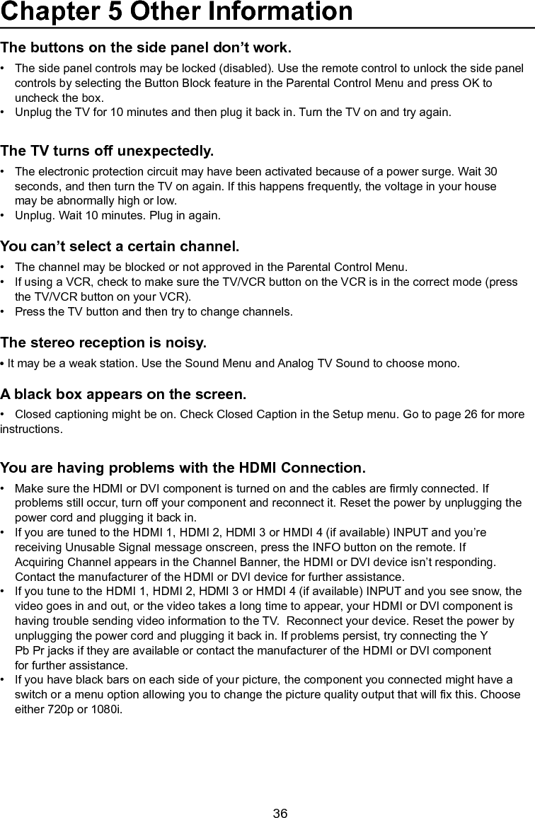   36The buttons on the side panel don’t work.•   The side panel controls may be locked (disabled). Use the remote control to unlock the side panel     controls by selecting the Button Block feature in the Parental Control Menu and press OK to      uncheck the box.•   Unplug the TV for 10 minutes and then plug it back in. Turn the TV on and try again.The TV turns off unexpectedly.•   The electronic protection circuit may have been activated because of a power surge. Wait 30      seconds, and then turn the TV on again. If this happens frequently, the voltage in your house      may be abnormally high or low.•   Unplug. Wait 10 minutes. Plug in again.You can’t select a certain channel.•   The channel may be blocked or not approved in the Parental Control Menu.•   If using a VCR, check to make sure the TV/VCR button on the VCR is in the correct mode (press      the TV/VCR button on your VCR).•   Press the TV button and then try to change channels.The stereo reception is noisy.•It may be a weak station. Use the Sound Menu and Analog TV Sound to choose mono.A black box appears on the screen.•   Closed captioning might be on. Check Closed Caption in the Setup menu. Go to page 26 for more   instructions.You are having problems with the HDMI Connection.•   Make sure the HDMI or DVI component is turned on and the cables are rmly connected. If      problems still occur, turn off your component and reconnect it. Reset the power by unplugging the      power cord and plugging it back in.•   If you are tuned to the HDMI 1, HDMI 2, HDMI 3 or HMDI 4 (if available) INPUT and you’re      receiving Unusable Signal message onscreen, press the INFO button on the remote. If        Acquiring Channel appears in the Channel Banner, the HDMI or DVI device isn’t responding.      Contact the manufacturer of the HDMI or DVI device for further assistance.•   If you tune to the HDMI 1, HDMI 2, HDMI 3 or HMDI 4 (if available) INPUT and you see snow, the      video goes in and out, or the video takes a long time to appear, your HDMI or DVI component is      having trouble sending video information to the TV.  Reconnect your device. Reset the power by      unplugging the power cord and plugging it back in. If problems persist, try connecting the Y      Pb Pr jacks if they are available or contact the manufacturer of the HDMI or DVI component      for further assistance.•   If you have black bars on each side of your picture, the component you connected might have a      switch or a menu option allowing you to change the picture quality output that will x this. Choose      either 720p or 1080i.Chapter 5 Other Information