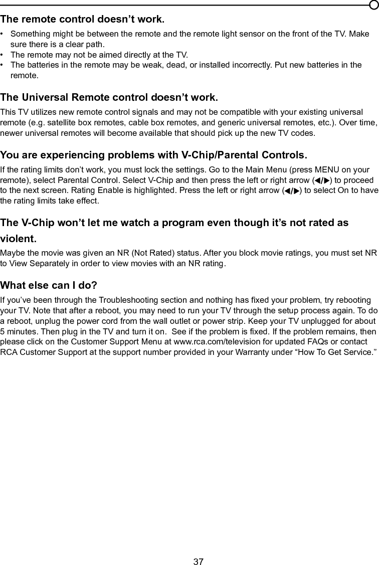   37The remote control doesn’t work.•   Something might be between the remote and the remote light sensor on the front of the TV. Make      sure there is a clear path.•   The remote may not be aimed directly at the TV.•   The batteries in the remote may be weak, dead, or installed incorrectly. Put new batteries in the      remote. The Universal Remote control doesn’t work.This TV utilizes new remote control signals and may not be compatible with your existing universal remote (e.g. satellite box remotes, cable box remotes, and generic universal remotes, etc.). Over time, newer universal remotes will become available that should pick up the new TV codes.You are experiencing problems with V-Chip/Parental Controls.If the rating limits don’t work, you must lock the settings. Go to the Main Menu (press MENU on your remote), select Parental Control. Select V-Chip and then press the left or right arrow ( ) to proceed to the next screen. Rating Enable is highlighted. Press the left or right arrow ( ) to select On to have the rating limits take effect.The V-Chip won’t let me watch a program even though it’s not rated as violent.Maybe the movie was given an NR (Not Rated) status. After you block movie ratings, you must set NR to View Separately in order to view movies with an NR rating.What else can I do?If you’ve been through the Troubleshooting section and nothing has xed your problem, try rebooting your TV. Note that after a reboot, you may need to run your TV through the setup process again. To do a reboot, unplug the power cord from the wall outlet or power strip. Keep your TV unplugged for about 5 minutes. Then plug in the TV and turn it on.  See if the problem is xed. If the problem remains, then please click on the Customer Support Menu at www.rca.com/television for updated FAQs or contact RCA Customer Support at the support number provided in your Warranty under “How To Get Service.”Chapter 5 Other Information