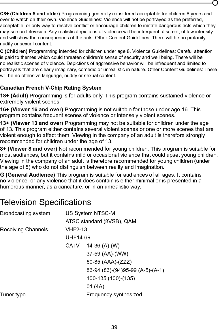   39C8+ (Children 8 and older) Programming generally considered acceptable for children 8 years and over to watch on their own. Violence Guidelines: Violence will not be portrayed as the preferred, acceptable, or only way to resolve conict or encourage children to imitate dangerous acts which they may see on television. Any realistic depictions of violence will be infrequent, discreet, of low intensity and will show the consequences of the acts. Other Content Guidelines: There will be no profanity, nudity or sexual content.C (Children) Programming intended for children under age 8. Violence Guidelines: Careful attention is paid to themes which could threaten children’s sense of security and well being. There will be no realistic scenes of violence. Depictions of aggressive behavior will be infrequent and limited to portrayals that are clearly imaginary, comedic or unrealistic in nature. Other Content Guidelines: There will be no offensive language, nudity or sexual content.Canadian French V-Chip Rating System18+ (Adult) Programming is for adults only. This program contains sustained violence or extremely violent scenes.16+ (Viewer 16 and over) Programming is not suitable for those under age 16. This program contains frequent scenes of violence or intensely violent scenes.13+ (Viewer 13 and over) Programming may not be suitable for children under the age of 13. This program either contains several violent scenes or one or more scenes that are violent enough to affect them. Viewing in the company of an adult is therefore strongly recommended for children under the age of 13.8+ (Viewer 8 and over) Not recommended for young children. This program is suitable for most audiences, but it contains mild or occasional violence that could upset young children. Viewing in the company of an adult is therefore recommended for young children (under the age of 8) who do not distinguish between reality and imagination.G (General Audience) This program is suitable for audiences of all ages. It contains no violence, or any violence that it does contain is either minimal or is presented in a humorous manner, as a caricature, or in an unrealistic way.Television SpecicationsBroadcasting system   US System NTSC-M  ATSC standard (8VSB), QAMReceiving Channels   VHF2-13  UHF14-69  CATV   14-36 (A)-(W)    37-59 (AA)-(WW)    60-85 (AAA)-(ZZZ)    86-94 (86)-(94)95-99 (A-5)-(A-1)    100-135 (100)-(135)    01 (4A)Tuner type     Frequency synthesizedChapter 5 Other Information