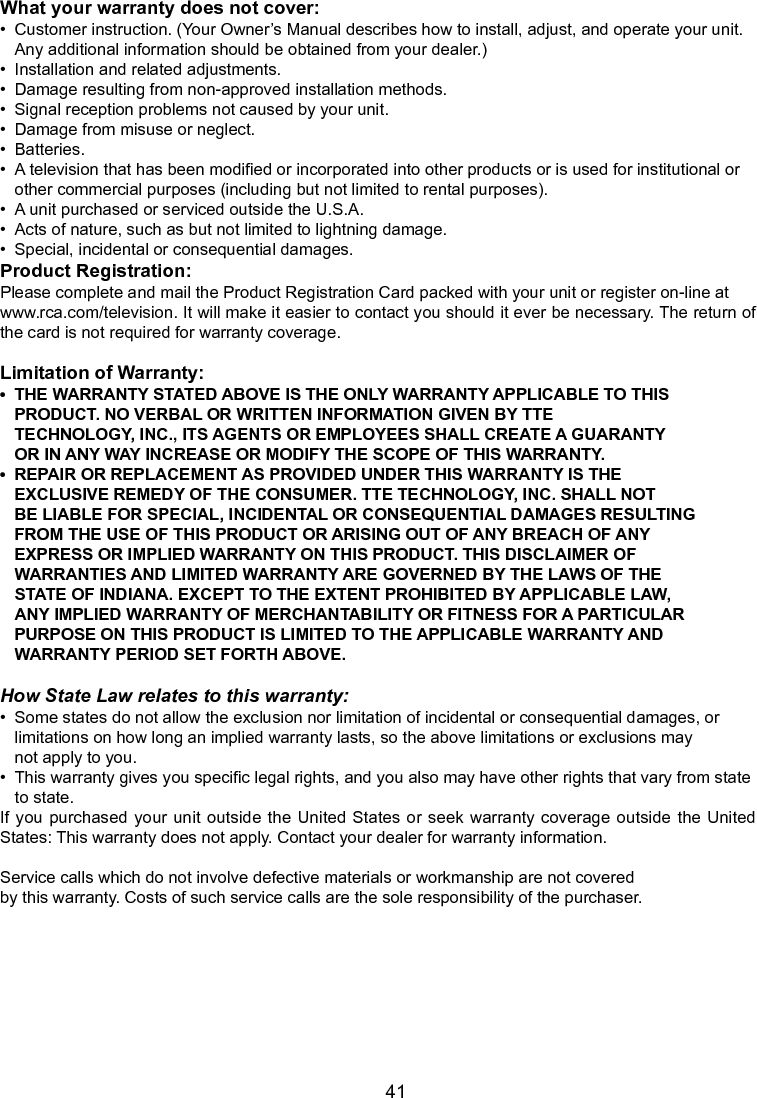   41What your warranty does not cover:•  Customer instruction. (Your Owner’s Manual describes how to install, adjust, and operate your unit.     Any additional information should be obtained from your dealer.)•  Installation and related adjustments.•  Damage resulting from non-approved installation methods.•  Signal reception problems not caused by your unit.•  Damage from misuse or neglect.•  Batteries.•  A television that has been modied or incorporated into other products or is used for institutional or     other commercial purposes (including but not limited to rental purposes).•  A unit purchased or serviced outside the U.S.A.•  Acts of nature, such as but not limited to lightning damage.•  Special, incidental or consequential damages.Product Registration:Please complete and mail the Product Registration Card packed with your unit or register on-line atwww.rca.com/television. It will make it easier to contact you should it ever be necessary. The return of the card is not required for warranty coverage.Limitation of Warranty:•THEWARRANTYSTATEDABOVEISTHEONLYWARRANTYAPPLICABLETOTHIS  PRODUCT. NO VERBAL OR WRITTEN INFORMATION GIVEN BY TTE  TECHNOLOGY, INC., ITS AGENTS OR EMPLOYEES SHALL CREATE A GUARANTY  OR IN ANY WAY INCREASE OR MODIFY THE SCOPE OF THIS WARRANTY.•REPAIRORREPLACEMENTASPROVIDEDUNDERTHISWARRANTYISTHE  EXCLUSIVE REMEDY OF THE CONSUMER. TTE TECHNOLOGY, INC. SHALL NOT  BE LIABLE FOR SPECIAL, INCIDENTAL OR CONSEQUENTIAL DAMAGES RESULTING  FROM THE USE OF THIS PRODUCT OR ARISING OUT OF ANY BREACH OF ANY  EXPRESS OR IMPLIED WARRANTY ON THIS PRODUCT. THIS DISCLAIMER OF  WARRANTIES AND LIMITED WARRANTY ARE GOVERNED BY THE LAWS OF THE  STATE OF INDIANA. EXCEPT TO THE EXTENT PROHIBITED BY APPLICABLE LAW,  ANY IMPLIED WARRANTY OF MERCHANTABILITY OR FITNESS FOR A PARTICULAR  PURPOSE ON THIS PRODUCT IS LIMITED TO THE APPLICABLE WARRANTY AND  WARRANTY PERIOD SET FORTH ABOVE.How State Law relates to this warranty:•  Some states do not allow the exclusion nor limitation of incidental or consequential damages, or      limitations on how long an implied warranty lasts, so the above limitations or exclusions may      not apply to you.•  This warranty gives you specic legal rights, and you also may have other rights that vary from state    to state.If you purchased  your unit outside the United States or seek warranty coverage outside the United States: This warranty does not apply. Contact your dealer for warranty information.Service calls which do not involve defective materials or workmanship are not coveredby this warranty. Costs of such service calls are the sole responsibility of the purchaser.