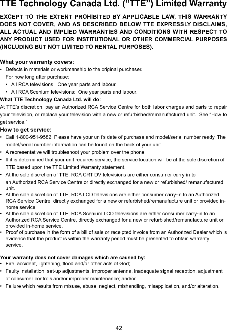   42TTE Technology Canada Ltd. (“TTE”) Limited Warranty EXCEPT  TO  THE  EXTENT  PROHIBITED  BY APPLICABLE  LAW,  THIS  WARRANTY DOES NOT COVER, AND AS DESCRIBED BELOW TTE EXPRESSLY DISCLAIMS, ALL ACTUAL AND IMPLIED  WARRANTIES AND  CONDITIONS WITH  RESPECT  TO ANY  PRODUCT  USED  FOR  INSTITUTIONAL  OR  OTHER  COMMERCIAL  PURPOSES (INCLUDING BUT NOT LIMITED TO RENTAL PURPOSES).What your warranty covers:•   Defects in materials or workmanship to the original purchaser. For how long after purchase:•  All RCA televisions:  One year parts and labour.•  All RCA Scenium televisions:  One year parts and labour.What TTE Technology Canada Ltd. will do:At TTE’s discretion, pay an Authorized RCA Service Centre for both labor charges and parts to repair your television, or replace your television with a new or refurbished/remanufactured unit.  See “How to get service.”How to get service:•   Call 1-800-951-9582. Please have your unit’s date of purchase and model/serial number ready. The    model/serial number information can be found on the back of your unit.•   A representative will troubleshoot your problem over the phone.•   If it is determined that your unit requires service, the service location will be at the sole discretion of    TTE based upon the TTE Limited Warranty statement.•   At the sole discretion of TTE, RCA CRT DV televisions are either consumer carry-in to        an Authorized RCA Service Centre or directly exchanged for a new or refurbished/ remanufactured     unit.•   At the sole discretion of TTE, RCA LCD televisions are either consumer carry-in to an Authorized      RCA Service Centre, directly exchanged for a new or refurbished/remanufacture unit or provided in-   home service.•   At the sole discretion of TTE, RCA Scenium LCD televisions are either consumer carry-in to an      Authorized RCA Service Centre, directly exchanged for a new or refurbished/remanufacture unit or     provided in-home service.•   Proof of purchase in the form of a bill of sale or receipted invoice from an Authorized Dealer which is  evidence that the product is within the warranty period must be presented to obtain warranty      service.Your warranty does not cover damages which are caused by:•   Fire, accident, lightening, ood and/or other acts of God;•   Faulty installation, set-up adjustments, improper antenna, inadequate signal reception, adjustment  of consumer controls and/or improper maintenance; and/or•   Failure which results from misuse, abuse, neglect, mishandling, misapplication, and/or alteration.