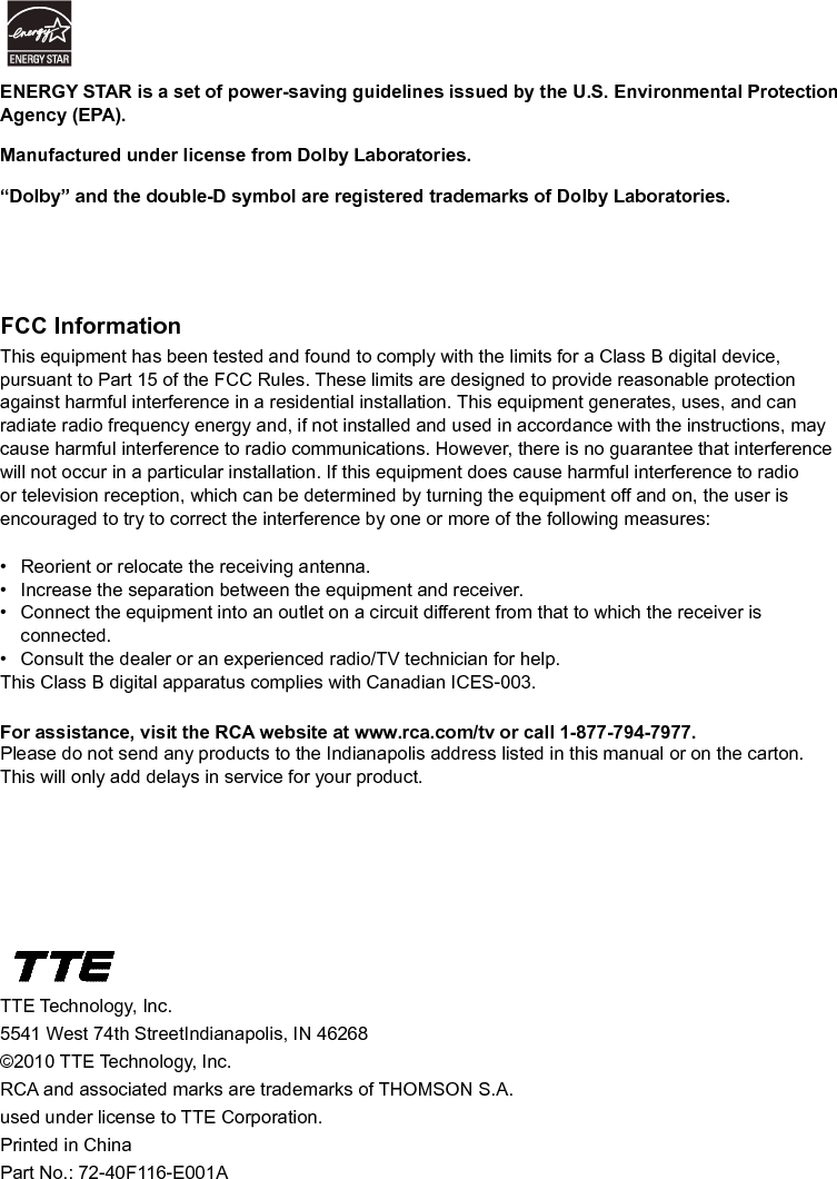   44FCC InformationThis equipment has been tested and found to comply with the limits for a Class B digital device, pursuant to Part 15 of the FCC Rules. These limits are designed to provide reasonable protection against harmful interference in a residential installation. This equipment generates, uses, and can radiate radio frequency energy and, if not installed and used in accordance with the instructions, may cause harmful interference to radio communications. However, there is no guarantee that interference will not occur in a particular installation. If this equipment does cause harmful interference to radio or television reception, which can be determined by turning the equipment off and on, the user is encouraged to try to correct the interference by one or more of the following measures:•  Reorient or relocate the receiving antenna.•  Increase the separation between the equipment and receiver.•  Connect the equipment into an outlet on a circuit different from that to which the receiver is      connected.•  Consult the dealer or an experienced radio/TV technician for help.This Class B digital apparatus complies with Canadian ICES-003.For assistance, visit the RCA website at www.rca.com/tv or call 1-877-794-7977.Please do not send any products to the Indianapolis address listed in this manual or on the carton. This will only add delays in service for your product.TTE Technology, Inc.5541 West 74th StreetIndianapolis, IN 46268©2010 TTE Technology, Inc.RCA and associated marks are trademarks of THOMSON S.A.used under license to TTE Corporation.Printed in ChinaPart No.: 72-40F116-E001AENERGY STAR is a set of power-saving guidelines issued by the U.S. Environmental Protection Agency (EPA).Manufactured under license from Dolby Laboratories.“Dolby” and the double-D symbol are registered trademarks of Dolby Laboratories.