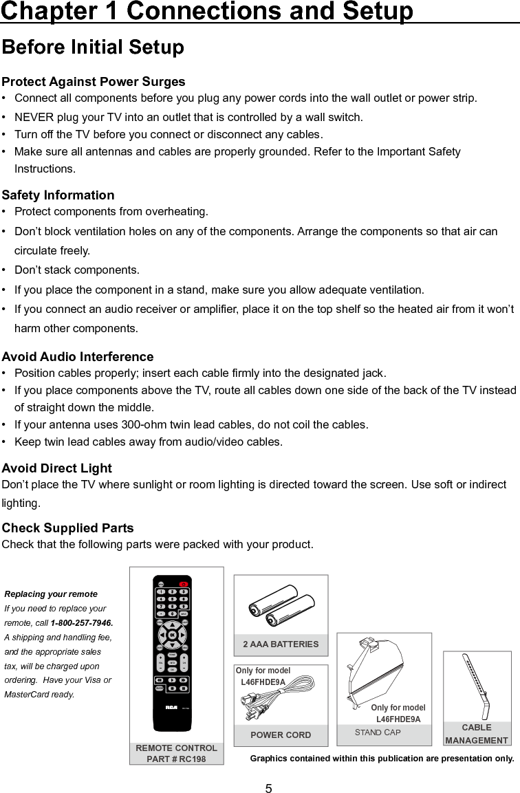  5Before Initial SetupProtect Against Power Surges•  Connect all components before you plug any power cords into the wall outlet or power strip.•  NEVER plug your TV into an outlet that is controlled by a wall switch.•  Turn off the TV before you connect or disconnect any cables.•  Make sure all antennas and cables are properly grounded. Refer to the Important Safety       Instructions.Safety Information•   Protect components from overheating.•   Don’t block ventilation holes on any of the components. Arrange the components so that air can      circulate freely.•   Don’t stack components.•   If you place the component in a stand, make sure you allow adequate ventilation.•   If you connect an audio receiver or amplier, place it on the top shelf so the heated air from it won’t     harm other components.Avoid Audio Interference•   Position cables properly; insert each cable rmly into the designated jack.•   If you place components above the TV, route all cables down one side of the back of the TV instead    of straight down the middle.•   If your antenna uses 300-ohm twin lead cables, do not coil the cables. •   Keep twin lead cables away from audio/video cables.Avoid Direct LightDon’t place the TV where sunlight or room lighting is directed toward the screen. Use soft or indirect lighting.Check Supplied PartsCheck that the following parts were packed with your product.Chapter 1 Connections and SetupGraphics contained within this publication are presentation only.REMOTE CONTROLPART # RC198MENUCLEARINPUTGO BACKINFOVOL CHMUTERC198FORMATFA VMEDIAGUIDEReplacing your remoteIf you need to replace your remote, call 1-800-257-7946.  A shipping and handling fee, and the appropriate sales tax, will be charged upon ordering.  Have your Visa or MasterCard ready.2 AAA BATTERIESOnly for model L46FHDE9AOnly for model L46FHDE9APOWER CORD CABLE MANAGEMENT STAND CAP