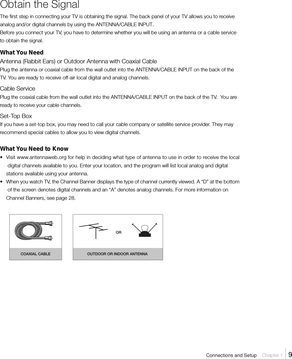 Obtain the SignalThe first step in connecting your TV is obtaining the signal. The back panel of your TV allows you to receiveanalog and/or digital channels by using the ANTENNA/CABLE INPUT.Before you connect your TV, you have to determine whether you will be using an antenna or a cable serviceto obtain the signal.What You NeedAntenna (Rabbit Ears) or Outdoor Antenna with Coaxial CablePlug the antenna or coaxial cable from the wall outlet into the ANTENNA/CABLE INPUT on the back of theTV. You are ready to receive off-air local digital and analog channels.Cable ServicePlug the coaxial cable from the wall outlet into the ANTENNA/CABLE INPUT on the back of the TV.  You areready to receive your cable channels.Set-Top BoxIf you have a set-top box, you may need to call your cable company or satellite service provider. They mayrecommend special cables to allow you to view digital channels.What You Need to Know•Visit www.antennaweb.org for help in deciding what type of antenna to use in order to receive the localdigital channels available to you. Enter your location, and the program will list local analog and digitalstations available using your antenna.•When you watch TV, the Channel Banner displays the type of channel currently viewed. A “D” at the bottomof the screen denotes digital channels and an “A” denotes analog channels. For more information onChannel Banners, see page 28.COAXIAL CABLE OUTDOOR OR INDOOR ANTENNAORConnections and Setup    Chapter 1    9