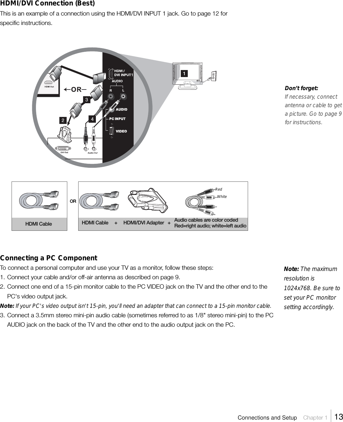 Note: The maximumresolution is1024x768. Be sure toset your PC monitorsetting accordingly.HDMI/DVI Connection (Best)This is an example of a connection using the HDMI/DVI INPUT 1 jack. Go to page 12 forspecific instructions.Don’t forget:If necessary, connectantenna or cable to geta picture. Go to page 9for instructions.ORConnecting a PC ComponentTo connect a personal computer and use your TV as a monitor, follow these steps:1. Connect your cable and/or off-air antenna as described on page 9.2. Connect one end of a 15-pin monitor cable to the PC VIDEO jack on the TV and the other end to thePC&apos;s video output jack.Note: If your PC&apos;s video output isn&apos;t 15-pin, you&apos;ll need an adapter that can connect to a 15-pin monitor cable.3. Connect a 3.5mm stereo mini-pin audio cable (sometimes referred to as 1/8&quot; stereo mini-pin) to the PCAUDIO jack on the back of the TV and the other end to the audio output jack on the PC.HDMI Cable HDMI Cable     +     HDMI/DVI Adapter   + Audio cables are color codedRed=right audio; white=left audioAUDIOVIDEOPC INPUTConnections and Setup    Chapter 1    13RedWhite