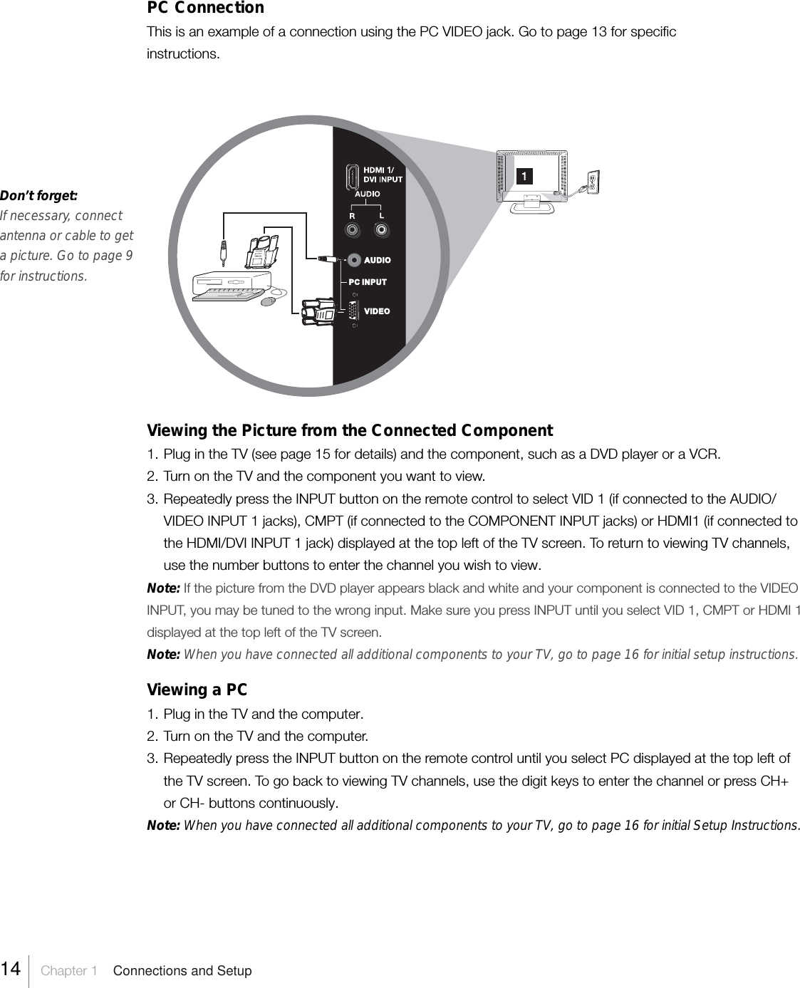 PC ConnectionThis is an example of a connection using the PC VIDEO jack. Go to page 13 for specificinstructions.Don’t forget:If necessary, connectantenna or cable to geta picture. Go to page 9for instructions.Viewing the Picture from the Connected Component1. Plug in the TV (see page 15 for details) and the component, such as a DVD player or a VCR.2. Turn on the TV and the component you want to view.3. Repeatedly press the INPUT button on the remote control to select VID 1 (if connected to the AUDIO/VIDEO INPUT 1 jacks), CMPT (if connected to the COMPONENT INPUT jacks) or HDMI1 (if connected tothe HDMI/DVI INPUT 1 jack) displayed at the top left of the TV screen. To return to viewing TV channels,use the number buttons to enter the channel you wish to view.Note: If the picture from the DVD player appears black and white and your component is connected to the VIDEOINPUT, you may be tuned to the wrong input. Make sure you press INPUT until you select VID 1, CMPT or HDMI 1displayed at the top left of the TV screen.Note: When you have connected all additional components to your TV, go to page 16 for initial setup instructions.Viewing a PC1. Plug in the TV and the computer.2. Turn on the TV and the computer.3. Repeatedly press the INPUT button on the remote control until you select PC displayed at the top left ofthe TV screen. To go back to viewing TV channels, use the digit keys to enter the channel or press CH+or CH- buttons continuously.Note: When you have connected all additional components to your TV, go to page 16 for initial Setup Instructions.AUDIOVIDEOPC INPUT14    Chapter 1    Connections and Setup