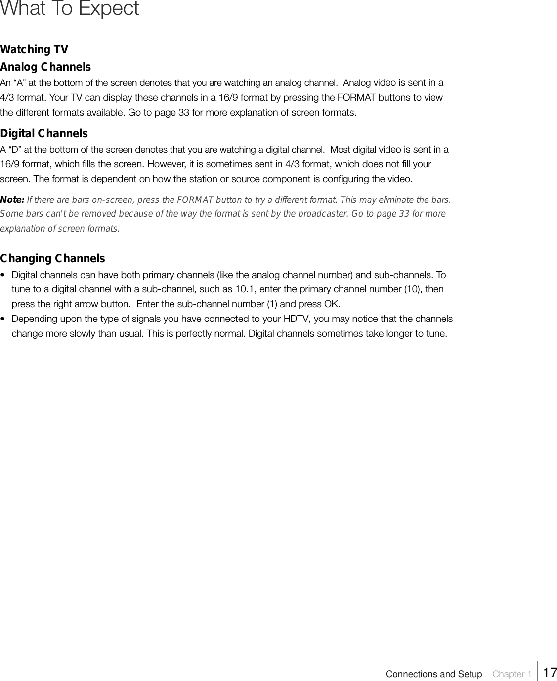 What To ExpectWatching TVAnalog ChannelsAn “A” at the bottom of the screen denotes that you are watching an analog channel.  Analog video is sent in a4/3 format. Your TV can display these channels in a 16/9 format by pressing the FORMAT buttons to viewthe different formats available. Go to page 33 for more explanation of screen formats.Digital ChannelsA “D” at the bottom of the screen denotes that you are watching a digital channel.  Most digital video is sent in a16/9 format, which fills the screen. However, it is sometimes sent in 4/3 format, which does not fill yourscreen. The format is dependent on how the station or source component is configuring the video.Note: If there are bars on-screen, press the FORMAT button to try a different format. This may eliminate the bars.Some bars can&apos;t be removed because of the way the format is sent by the broadcaster. Go to page 33 for moreexplanation of screen formats.Changing Channels• Digital channels can have both primary channels (like the analog channel number) and sub-channels. Totune to a digital channel with a sub-channel, such as 10.1, enter the primary channel number (10), thenpress the right arrow button.  Enter the sub-channel number (1) and press OK.• Depending upon the type of signals you have connected to your HDTV, you may notice that the channelschange more slowly than usual. This is perfectly normal. Digital channels sometimes take longer to tune.Connections and Setup    Chapter 1    17