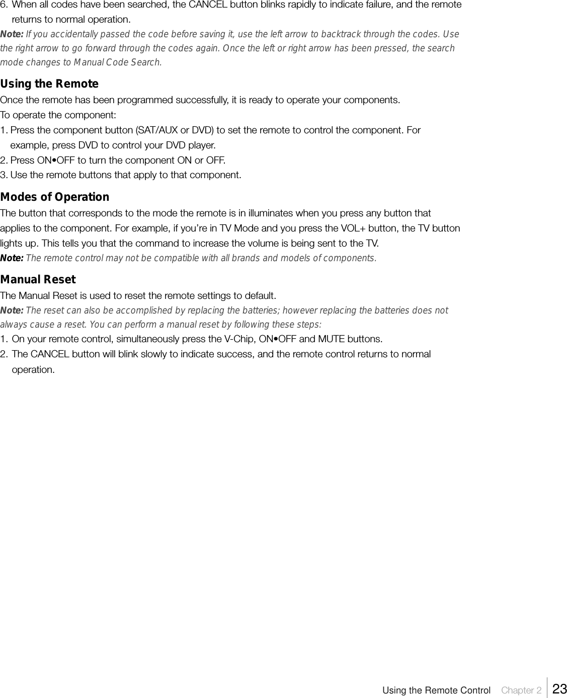 6. When all codes have been searched, the CANCEL button blinks rapidly to indicate failure, and the remotereturns to normal operation.Note: If you accidentally passed the code before saving it, use the left arrow to backtrack through the codes. Usethe right arrow to go forward through the codes again. Once the left or right arrow has been pressed, the searchmode changes to Manual Code Search.Using the RemoteOnce the remote has been programmed successfully, it is ready to operate your components.To operate the component:1. Press the component button (SAT/AUX or DVD) to set the remote to control the component. Forexample, press DVD to control your DVD player.2. Press ON•OFF to turn the component ON or OFF.3. Use the remote buttons that apply to that component.Modes of OperationThe button that corresponds to the mode the remote is in illuminates when you press any button thatapplies to the component. For example, if you’re in TV Mode and you press the VOL+ button, the TV buttonlights up. This tells you that the command to increase the volume is being sent to the TV.Note: The remote control may not be compatible with all brands and models of components.Manual ResetThe Manual Reset is used to reset the remote settings to default.Note: The reset can also be accomplished by replacing the batteries; however replacing the batteries does notalways cause a reset. You can perform a manual reset by following these steps:1. On your remote control, simultaneously press the V-Chip, ON•OFF and MUTE buttons.2. The CANCEL button will blink slowly to indicate success, and the remote control returns to normaloperation.Using the Remote Control    Chapter 2    23