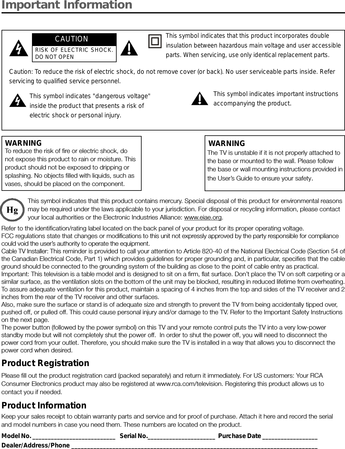 Important InformationWARNINGTo reduce the risk of fire or electric shock, donot expose this product to rain or moisture. Thisproduct should not be exposed to dripping orsplashing. No objects filled with liquids, such asvases, should be placed on the component.This symbol indicates that this product contains mercury. Special disposal of this product for environmental reasonsmay be required under the laws applicable to your jurisdiction. For disposal or recycling information, please contactyour local authorities or the Electronic Industries Alliance: www.eiae.org.Refer to the identification/rating label located on the back panel of your product for its proper operating voltage.FCC regulations state that changes or modifications to this unit not expressly approved by the party responsible for compliancecould void the user’s authority to operate the equipment.Cable TV Installer: This reminder is provided to call your attention to Article 820-40 of the National Electrical Code (Section 54 ofthe Canadian Electrical Code, Part 1) which provides guidelines for proper grounding and, in particular, specifies that the cableground should be connected to the grounding system of the building as close to the point of cable entry as practical.Important: This television is a table model and is designed to sit on a firm, flat surface. Don’t place the TV on soft carpeting or asimilar surface, as the ventilation slots on the bottom of the unit may be blocked, resulting in reduced lifetime from overheating.To assure adequate ventilation for this product, maintain a spacing of 4 inches from the top and sides of the TV receiver and 2inches from the rear of the TV receiver and other surfaces.Also, make sure the surface or stand is of adequate size and strength to prevent the TV from being accidentally tipped over,pushed off, or pulled off. This could cause personal injury and/or damage to the TV. Refer to the Important Safety Instructionson the next page.The power button (followed by the power symbol) on this TV and your remote control puts the TV into a very low-powerstandby mode but will not completely shut the power off.  In order to shut the power off, you will need to disconnect thepower cord from your outlet. Therefore, you should make sure the TV is installed in a way that allows you to disconnect thepower cord when desired.Product RegistrationPlease fill out the product registration card (packed separately) and return it immediately. For US customers: Your RCAConsumer Electronics product may also be registered at www.rca.com/television. Registering this product allows us tocontact you if needed.Product InformationKeep your sales receipt to obtain warranty parts and service and for proof of purchase. Attach it here and record the serialand model numbers in case you need them. These numbers are located on the product.Model No. ___________________________   Serial No.______________________  Purchase Date __________________Dealer/Address/Phone ______________________________________________________________________________Caution: To reduce the risk of electric shock, do not remove cover (or back). No user serviceable parts inside. Referservicing to qualified service personnel.This symbol indicates &quot;dangerous voltage&quot;inside the product that presents a risk ofelectric shock or personal injury.This symbol indicates important instructionsaccompanying the product.This symbol indicates that this product incorporates doubleinsulation between hazardous main voltage and user accessibleparts. When servicing, use only identical replacement parts.The TV is unstable if it is not properly attached tothe base or mounted to the wall. Please followthe base or wall mounting instructions provided inthe User’s Guide to ensure your safety.WARNINGCAUTIONRISK OF ELECTRIC SHOCK.DO NOT OPEN