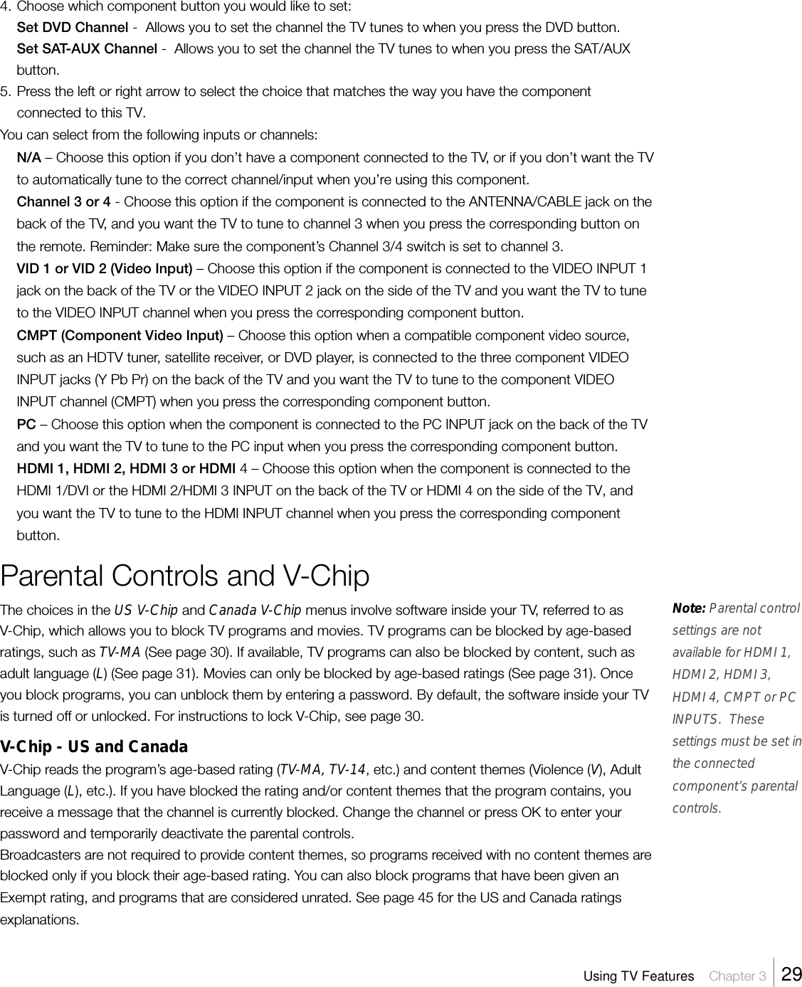 4. Choose which component button you would like to set:Set DVD Channel -  Allows you to set the channel the TV tunes to when you press the DVD button.Set SAT-AUX Channel -  Allows you to set the channel the TV tunes to when you press the SAT/AUXbutton.5. Press the left or right arrow to select the choice that matches the way you have the componentconnected to this TV.You can select from the following inputs or channels:N/A – Choose this option if you don’t have a component connected to the TV, or if you don’t want the TVto automatically tune to the correct channel/input when you’re using this component.Channel 3 or 4 - Choose this option if the component is connected to the ANTENNA/CABLE jack on theback of the TV, and you want the TV to tune to channel 3 when you press the corresponding button onthe remote. Reminder: Make sure the component’s Channel 3/4 switch is set to channel 3.VID 1 or VID 2 (Video Input) – Choose this option if the component is connected to the VIDEO INPUT 1jack on the back of the TV or the VIDEO INPUT 2 jack on the side of the TV and you want the TV to tuneto the VIDEO INPUT channel when you press the corresponding component button.CMPT (Component Video Input) – Choose this option when a compatible component video source,such as an HDTV tuner, satellite receiver, or DVD player, is connected to the three component VIDEOINPUT jacks (Y Pb Pr) on the back of the TV and you want the TV to tune to the component VIDEOINPUT channel (CMPT) when you press the corresponding component button.PC – Choose this option when the component is connected to the PC INPUT jack on the back of the TVand you want the TV to tune to the PC input when you press the corresponding component button.HDMI 1, HDMI 2, HDMI 3 or HDMI 4 – Choose this option when the component is connected to theHDMI 1/DVI or the HDMI 2/HDMI 3 INPUT on the back of the TV or HDMI 4 on the side of the TV, andyou want the TV to tune to the HDMI INPUT channel when you press the corresponding componentbutton.Parental Controls and V-ChipThe choices in the US V-Chip and Canada V-Chip menus involve software inside your TV, referred to asV-Chip, which allows you to block TV programs and movies. TV programs can be blocked by age-basedratings, such as TV-MA (See page 30). If available, TV programs can also be blocked by content, such asadult language (L) (See page 31). Movies can only be blocked by age-based ratings (See page 31). Onceyou block programs, you can unblock them by entering a password. By default, the software inside your TVis turned off or unlocked. For instructions to lock V-Chip, see page 30.V-Chip - US and CanadaV-Chip reads the program’s age-based rating (TV-MA, TV-14, etc.) and content themes (Violence (V), AdultLanguage (L), etc.). If you have blocked the rating and/or content themes that the program contains, youreceive a message that the channel is currently blocked. Change the channel or press OK to enter yourpassword and temporarily deactivate the parental controls.Broadcasters are not required to provide content themes, so programs received with no content themes areblocked only if you block their age-based rating. You can also block programs that have been given anExempt rating, and programs that are considered unrated. See page 45 for the US and Canada ratingsexplanations.Note: Parental controlsettings are notavailable for HDMI 1,HDMI 2, HDMI 3,HDMI 4, CMPT or PCINPUTS.  Thesesettings must be set inthe connectedcomponent’s parentalcontrols.Using TV Features    Chapter 3    29
