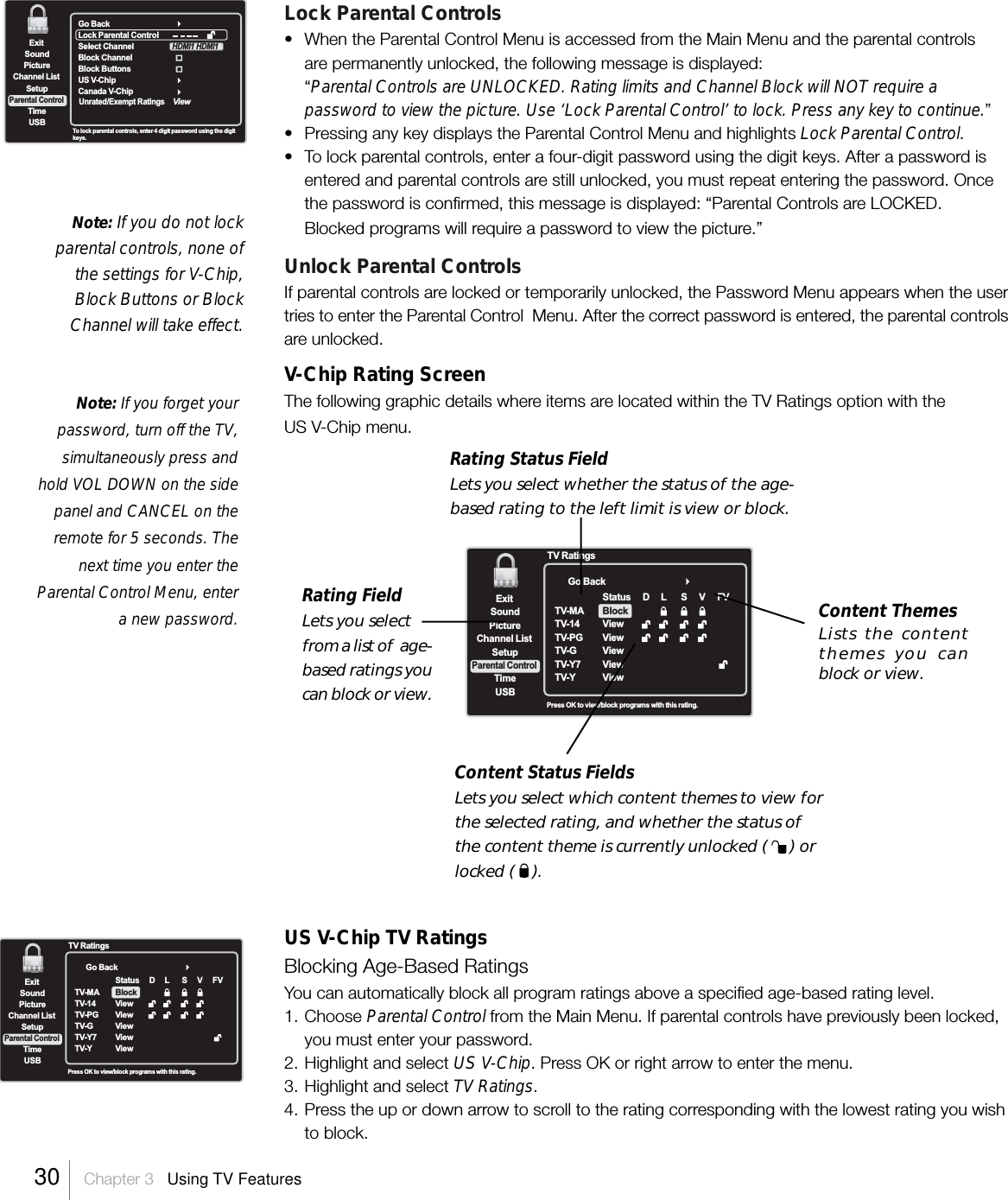 Lock Parental Controls• When the Parental Control Menu is accessed from the Main Menu and the parental controlsare permanently unlocked, the following message is displayed:“Parental Controls are UNLOCKED. Rating limits and Channel Block will NOT require apassword to view the picture. Use ‘Lock Parental Control’ to lock. Press any key to continue.”•Pressing any key displays the Parental Control Menu and highlights Lock Parental Control.•To lock parental controls, enter a four-digit password using the digit keys. After a password isentered and parental controls are still unlocked, you must repeat entering the password. Oncethe password is confirmed, this message is displayed: “Parental Controls are LOCKED.Blocked programs will require a password to view the picture.”Unlock Parental ControlsIf parental controls are locked or temporarily unlocked, the Password Menu appears when the usertries to enter the Parental Control  Menu. After the correct password is entered, the parental controlsare unlocked.V-Chip Rating ScreenThe following graphic details where items are located within the TV Ratings option with theUS V-Chip menu.US V-Chip TV RatingsBlocking Age-Based RatingsYou can automatically block all program ratings above a specified age-based rating level.1. Choose Parental Control from the Main Menu. If parental controls have previously been locked,you must enter your password.2. Highlight and select US V-Chip. Press OK or right arrow to enter the menu.3. Highlight and select TV Ratings.4. Press the up or down arrow to scroll to the rating corresponding with the lowest rating you wishto block.Note: If you do not lockparental controls, none ofthe settings for V-Chip,Block Buttons or BlockChannel will take effect.Note: If you forget yourpassword, turn off the TV,simultaneously press andhold VOL DOWN on the sidepanel and CANCEL on theremote for 5 seconds. Thenext time you enter theParental Control Menu, entera new password.Go BackExitPictureChannel ListTimeUSBSoundSetupParental ControlPress OK to view/block programs with this rating.TV RatingsTV-MATV-14TV-PGTV-GTV-Y7TV-YStatusViewViewViewViewViewBlockDL SVFVExitPictureChannel ListTimeUSBSoundSetupParental ControlTo lock  parental controls, enter 4 digit password using the digitkeys.Go BackLock Parental ControlSelect ChannelBlock ChannelBlock Buttons  US V-ChipCanada V-ChipHDMI1 HDMI1Unrated/Exempt RatingsViewGo BackExitPictureChannel ListTimeUSBSoundSetupParental ControlPress OK to view/block programs with this rating.TV RatingsTV-MATV-14TV-PGTV-GTV-Y7TV-YStatusViewViewViewViewViewBlockDL SVFVContent Status FieldsLets you select which content themes to view forthe selected rating, and whether the status ofthe content theme is currently unlocked (     ) orlocked (    ).Rating Status FieldLets you select whether the status of the age-based rating to the left limit is view or block.Rating FieldLets you selectfrom a list of  age-based ratings youcan block or view.Content ThemesLists the contentthemes you canblock or view.30    Chapter 3   Using TV Features
