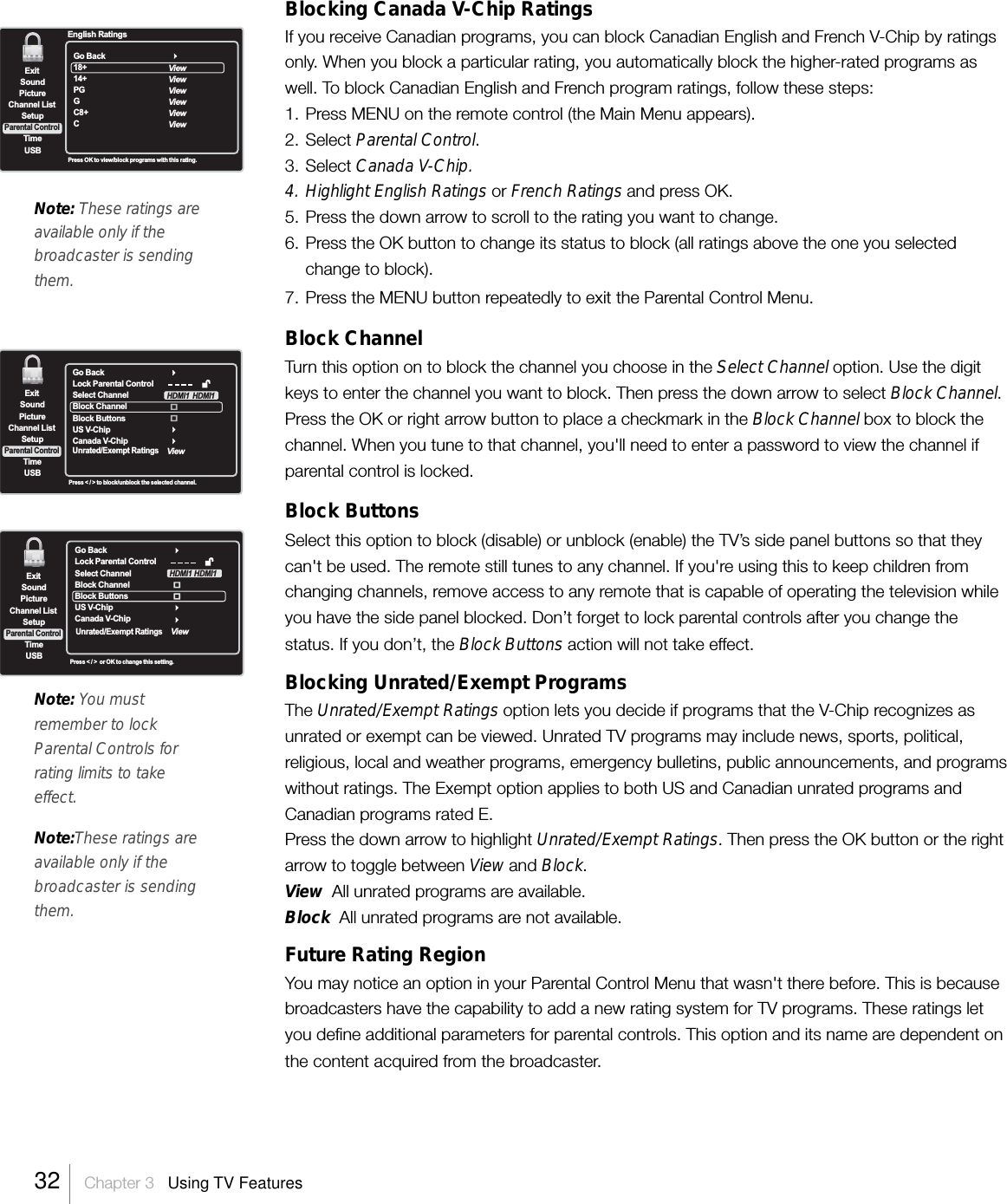 Blocking Canada V-Chip RatingsIf you receive Canadian programs, you can block Canadian English and French V-Chip by ratingsonly. When you block a particular rating, you automatically block the higher-rated programs aswell. To block Canadian English and French program ratings, follow these steps:1. Press MENU on the remote control (the Main Menu appears).2. Select Parental Control.3. Select Canada V-Chip.4. Highlight English Ratings or French Ratings and press OK.5. Press the down arrow to scroll to the rating you want to change.6. Press the OK button to change its status to block (all ratings above the one you selectedchange to block).7. Press the MENU button repeatedly to exit the Parental Control Menu.Block ChannelTurn this option on to block the channel you choose in the Select Channel option. Use the digitkeys to enter the channel you want to block. Then press the down arrow to select Block Channel.Press the OK or right arrow button to place a checkmark in the Block Channel box to block thechannel. When you tune to that channel, you&apos;ll need to enter a password to view the channel ifparental control is locked.Block ButtonsSelect this option to block (disable) or unblock (enable) the TV’s side panel buttons so that theycan&apos;t be used. The remote still tunes to any channel. If you&apos;re using this to keep children fromchanging channels, remove access to any remote that is capable of operating the television whileyou have the side panel blocked. Don’t forget to lock parental controls after you change thestatus. If you don’t, the Block Buttons action will not take effect.Blocking Unrated/Exempt ProgramsThe Unrated/Exempt Ratings option lets you decide if programs that the V-Chip recognizes asunrated or exempt can be viewed. Unrated TV programs may include news, sports, political,religious, local and weather programs, emergency bulletins, public announcements, and programswithout ratings. The Exempt option applies to both US and Canadian unrated programs andCanadian programs rated E.Press the down arrow to highlight Unrated/Exempt Ratings. Then press the OK button or the rightarrow to toggle between View and Block.View  All unrated programs are available.Block  All unrated programs are not available.Future Rating RegionYou may notice an option in your Parental Control Menu that wasn&apos;t there before. This is becausebroadcasters have the capability to add a new rating system for TV programs. These ratings letyou define additional parameters for parental controls. This option and its name are dependent onthe content acquired from the broadcaster.Note: You mustremember to lockParental Controls forrating limits to takeeffect.Note:These ratings areavailable only if thebroadcaster is sendingthem.ExitPictureChannel ListTimeUSBSoundSetupParental ControlPress OK to view/block programs with this rating.English RatingsGo Back18+14+PGGC8+CViewViewViewViewViewViewExitPictureChannel ListTimeUSBSoundSetupParental ControlPress &lt; / &gt; to block/unblock the selected channel.Go BackLock Parental ControlSelect ChannelBlock ChannelBlock Buttons  US V-ChipCanada V-ChipUnrated/Exempt RatingsViewHDMI1 HDMI1Press &lt; / &gt;  or OK to change this setting.rolGo BackLock Parental ControlSelect ChannelBlock ChannelBlock Buttons  US V-ChipCanada V-ChipUnrated/Exempt RatingsViewHDMI1 HDMI1ExitPictureChannel ListTimeUSBSoundSetupParental ControlNote: These ratings areavailable only if thebroadcaster is sendingthem.32    Chapter 3   Using TV Features