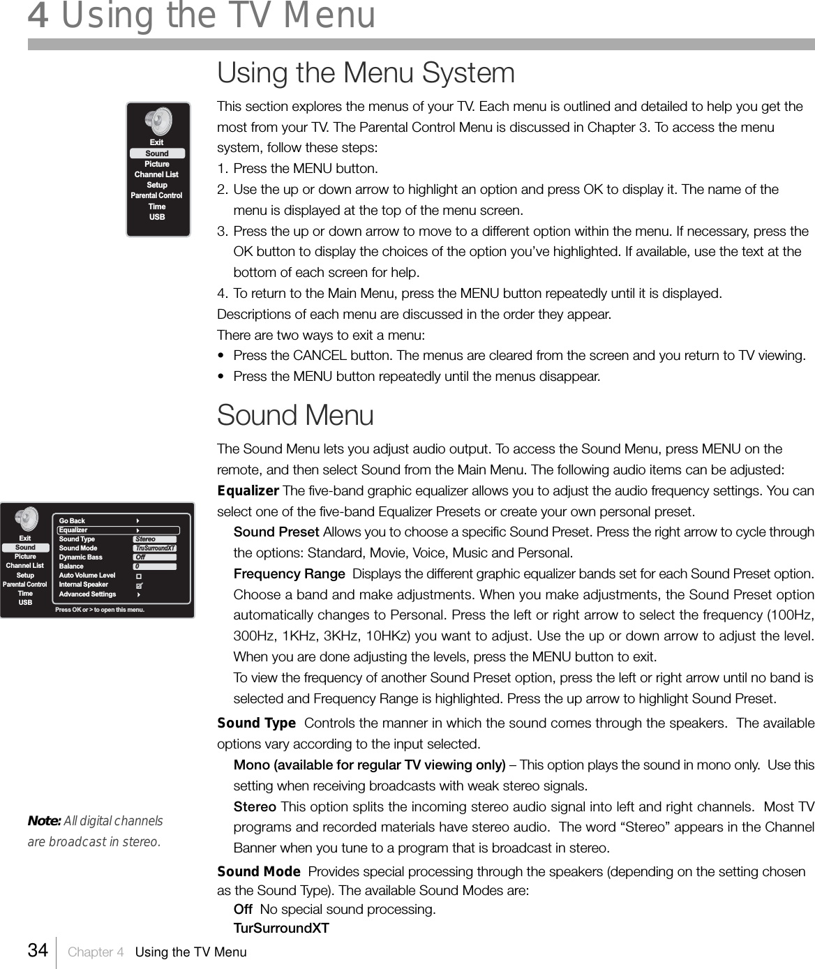 Press OK or &gt; to open this menu.Go BackEqualizerSound Type                      Sound Mode                     Dynamic Bass                   Balance                            Auto Volume LevelInternal SpeakerAdvanced SettingsStereoTruSurroundXT Off0ExitPictureChannel ListSetupParental ControlTimeUSBSoundUsing the Menu SystemThis section explores the menus of your TV. Each menu is outlined and detailed to help you get themost from your TV. The Parental Control Menu is discussed in Chapter 3. To access the menusystem, follow these steps:1. Press the MENU button.2. Use the up or down arrow to highlight an option and press OK to display it. The name of themenu is displayed at the top of the menu screen.3. Press the up or down arrow to move to a different option within the menu. If necessary, press theOK button to display the choices of the option you’ve highlighted. If available, use the text at thebottom of each screen for help.4. To return to the Main Menu, press the MENU button repeatedly until it is displayed.Descriptions of each menu are discussed in the order they appear.There are two ways to exit a menu:•Press the CANCEL button. The menus are cleared from the screen and you return to TV viewing.•Press the MENU button repeatedly until the menus disappear.Sound MenuThe Sound Menu lets you adjust audio output. To access the Sound Menu, press MENU on theremote, and then select Sound from the Main Menu. The following audio items can be adjusted:Equalizer The five-band graphic equalizer allows you to adjust the audio frequency settings. You canselect one of the five-band Equalizer Presets or create your own personal preset.Sound Preset Allows you to choose a specific Sound Preset. Press the right arrow to cycle throughthe options: Standard, Movie, Voice, Music and Personal.Frequency Range  Displays the different graphic equalizer bands set for each Sound Preset option.Choose a band and make adjustments. When you make adjustments, the Sound Preset optionautomatically changes to Personal. Press the left or right arrow to select the frequency (100Hz,300Hz, 1KHz, 3KHz, 10HKz) you want to adjust. Use the up or down arrow to adjust the level.When you are done adjusting the levels, press the MENU button to exit.To view the frequency of another Sound Preset option, press the left or right arrow until no band isselected and Frequency Range is highlighted. Press the up arrow to highlight Sound Preset.Sound Type  Controls the manner in which the sound comes through the speakers.  The availableoptions vary according to the input selected.Mono (available for regular TV viewing only) – This option plays the sound in mono only.  Use thissetting when receiving broadcasts with weak stereo signals.Stereo This option splits the incoming stereo audio signal into left and right channels.  Most TVprograms and recorded materials have stereo audio.  The word “Stereo” appears in the ChannelBanner when you tune to a program that is broadcast in stereo.Sound Mode  Provides special processing through the speakers (depending on the setting chosenas the Sound Type). The available Sound Modes are:Off  No special sound processing.TurSurroundXTExitPictureChannel ListSetupParental ControlTimeUSBSound34    Chapter 4   Using the TV Menu4 Using the TV MenuNote: All digital channelsare broadcast in stereo.