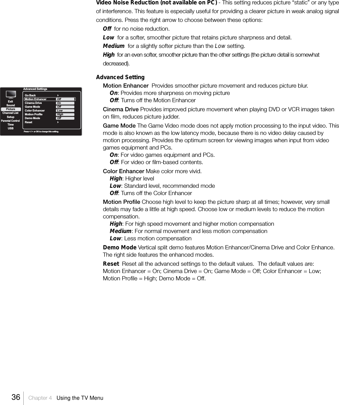 Video Noise Reduction (not available on PC) - This setting reduces picture “static” or any typeof interference. This feature is especially useful for providing a clearer picture in weak analog signalconditions. Press the right arrow to choose between these options:Off  for no noise reduction.Low  for a softer, smoother picture that retains picture sharpness and detail.Medium  for a slightly softer picture than the Low setting.High  for an even softer, smoother picture than the other settings (the picture detail is somewhatdecreased).Advanced SettingMotion Enhancer  Provides smoother picture movement and reduces picture blur.On: Provides more sharpness on moving pictureOff: Turns off the Motion EnhancerCinema Drive Provides improved picture movement when playing DVD or VCR images takenon film, reduces picture judder.Game Mode The Game Video mode does not apply motion processing to the input video. Thismode is also known as the low latency mode, because there is no video delay caused bymotion processing. Provides the optimum screen for viewing images when input from videogames equipment and PCs.On: For video games equipment and PCs.Off: For video or film-based contents.Color Enhancer Make color more vivid.High: Higher levelLow: Standard level, recommended modeOff: Turns off the Color EnhancerMotion Profile Choose high level to keep the picture sharp at all times; however, very smalldetails may fade a little at high speed. Choose low or medium levels to reduce the motioncompensation.High: For high speed movement and higher motion compensationMedium: For normal movement and less motion compensationLow: Less motion compensationDemo Mode Vertical split demo features Motion Enhancer/Cinema Drive and Color Enhance.The right side features the enhanced modes.Reset  Reset all the advanced settings to the default values.  The default values are:Motion Enhancer = On; Cinema Drive = On; Game Mode = Off; Color Enhancer = Low;Motion Profile = High; Demo Mode = Off.ExitPictureChannel ListSetupParental ControlTimeUSBSoundAdvanced SettingsPress &lt; / &gt;  or OK to change this setting.Go BackMotion Enhancer   Cinema Drive  Game ModeColor EnhancerMotion ProfileDemo ModeResetOffOnOffLowHighOff36    Chapter 4   Using the TV Menu