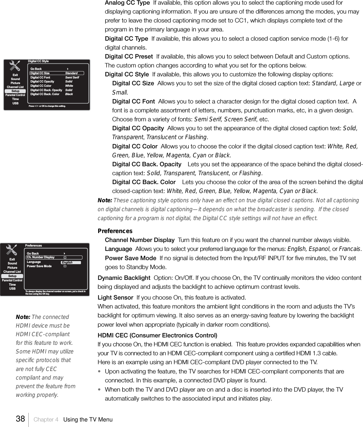 Note: The connectedHDMI device must beHDMI CEC-compliantfor this feature to work.Some HDMI may utilizespecific protocols thatare not fully CECcompliant and mayprevent the feature fromworking properly.Analog CC Type  If available, this option allows you to select the captioning mode used fordisplaying captioning information. If you are unsure of the differences among the modes, you mayprefer to leave the closed captioning mode set to CC1, which displays complete text of theprogram in the primary language in your area.Digital CC Type  If available, this allows you to select a closed caption service mode (1-6) fordigital channels.Digital CC Preset  If available, this allows you to select between Default and Custom options.The custom option changes according to what you set for the options below.Digital CC Style  If available, this allows you to customize the following display options:Digital CC Size  Allows you to set the size of the digital closed caption text: Standard, Large orSmall.Digital CC Font  Allows you to select a character design for the digital closed caption text.  Afont is a complete assortment of letters, numbers, punctuation marks, etc, in a given design.Choose from a variety of fonts: Semi Serif, Screen Serif, etc.Digital CC Opacity  Allows you to set the appearance of the digital closed caption text: Solid,Transparent, Translucent or Flashing.Digital CC Color  Allows you to choose the color if the digital closed caption text: White, Red,Green, Blue, Yellow, Magenta, Cyan or Black.Digital CC Back. Opacity    Lets you set the appearance of the space behind the digital closed-caption text: Solid, Transparent, Translucent, or Flashing.Digital CC Back. Color    Lets you choose the color of the area of the screen behind the digitalclosed-caption text: White, Red, Green, Blue, Yellow, Magenta, Cyan or Black.Note: These captioning style options only have an effect on true digital closed captions. Not all captioningon digital channels is digital captioning—it depends on what the broadcaster is sending.  If the closedcaptioning for a program is not digital, the Digital CC style settings will not have an effect.PreferencesChannel Number Display  Turn this feature on if you want the channel number always visible.Language  Allows you to select your preferred language for the menus: English, Espanol, or Francais.Power Save Mode  If no signal is detected from the Input/RF INPUT for five minutes, the TV setgoes to Standby Mode.Dynamic Backlight  Option: On/Off. If you choose On, the TV continually monitors the video contentbeing displayed and adjusts the backlight to achieve optimum contrast levels.Light Sensor  If you choose On, this feature is activated.When activated, this feature monitors the ambient light conditions in the room and adjusts the TV’sbacklight for optimum viewing. It also serves as an energy-saving feature by lowering the backlightpower level when appropriate (typically in darker room conditions).HDMI CEC (Consumer Electronics Control)If you choose On, the HDMI CEC function is enabled.  This feature provides expanded capabilities whenyour TV is connected to an HDMI CEC-compliant component using a certified HDMI 1.3 cable.Here is an example using an HDMI CEC-compliant DVD player connected to the TV.•Upon activating the feature, the TV searches for HDMI CEC-compliant components that areconnected. In this example, a connected DVD player is found.•When both the TV and DVD player are on and a disc is inserted into the DVD player, the TVautomatically switches to the associated input and initiates play.ExitPictureChannel ListParental ControlTimeUSBSoundSetupTo alwa ys display the channel number on screen, put a check inthe box using the OK key.PreferencesGo BackCh. Number DisplayPower Save ModeLanguageEnglish38    Chapter 4   Using the TV MenuExitPictureChannel ListParental ControlTimeUSBSoundSetupPress &lt; / &gt;  or OK to change this setting.Digital CC StyleGo BackDigital CC SizeDigital Digital CC FontCC OpacityDigital CC ColorDigital CC Back. OpacityDigital CC Back. ColorStandardSemi SerifSolidWhiteSolidBlack