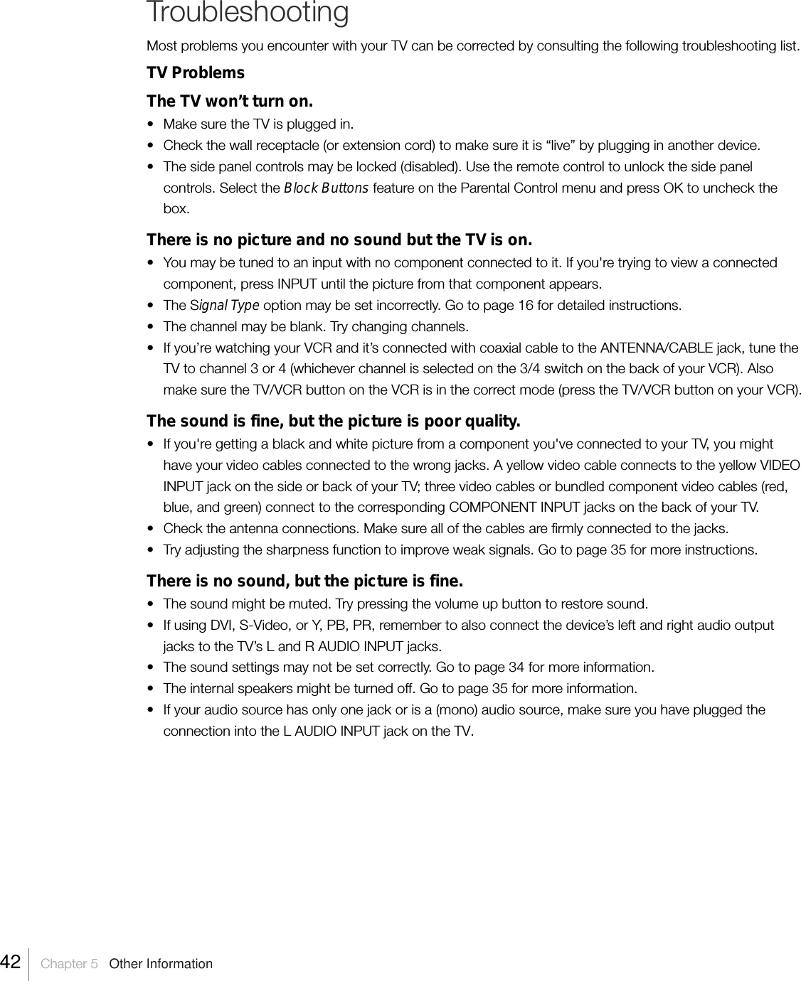 TroubleshootingMost problems you encounter with your TV can be corrected by consulting the following troubleshooting list.TV ProblemsThe TV won’t turn on.• Make sure the TV is plugged in.• Check the wall receptacle (or extension cord) to make sure it is “live” by plugging in another device.•The side panel controls may be locked (disabled). Use the remote control to unlock the side panelcontrols. Select the Block Buttons feature on the Parental Control menu and press OK to uncheck thebox.There is no picture and no sound but the TV is on.•You may be tuned to an input with no component connected to it. If you&apos;re trying to view a connectedcomponent, press INPUT until the picture from that component appears.•The Signal Type option may be set incorrectly. Go to page 16 for detailed instructions.• The channel may be blank. Try changing channels.• If you’re watching your VCR and it’s connected with coaxial cable to the ANTENNA/CABLE jack, tune theTV to channel 3 or 4 (whichever channel is selected on the 3/4 switch on the back of your VCR). Alsomake sure the TV/VCR button on the VCR is in the correct mode (press the TV/VCR button on your VCR).The sound is fine, but the picture is poor quality.•If you&apos;re getting a black and white picture from a component you&apos;ve connected to your TV, you mighthave your video cables connected to the wrong jacks. A yellow video cable connects to the yellow VIDEOINPUT jack on the side or back of your TV; three video cables or bundled component video cables (red,blue, and green) connect to the corresponding COMPONENT INPUT jacks on the back of your TV.• Check the antenna connections. Make sure all of the cables are firmly connected to the jacks.•Try adjusting the sharpness function to improve weak signals. Go to page 35 for more instructions.There is no sound, but the picture is fine.• The sound might be muted. Try pressing the volume up button to restore sound.•If using DVI, S-Video, or Y, PB, PR, remember to also connect the device’s left and right audio outputjacks to the TV’s L and R AUDIO INPUT jacks.•The sound settings may not be set correctly. Go to page 34 for more information.• The internal speakers might be turned off. Go to page 35 for more information.•If your audio source has only one jack or is a (mono) audio source, make sure you have plugged theconnection into the L AUDIO INPUT jack on the TV.42    Chapter 5   Other Information