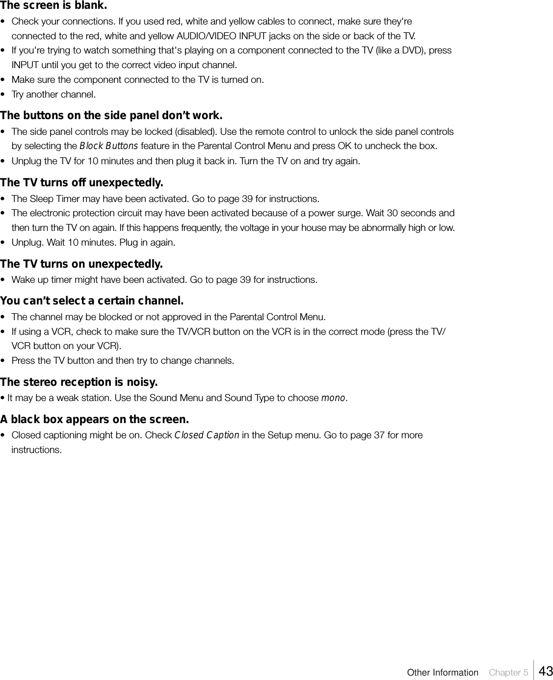 The screen is blank.• Check your connections. If you used red, white and yellow cables to connect, make sure they&apos;reconnected to the red, white and yellow AUDIO/VIDEO INPUT jacks on the side or back of the TV.• If you&apos;re trying to watch something that&apos;s playing on a component connected to the TV (like a DVD), pressINPUT until you get to the correct video input channel.•Make sure the component connected to the TV is turned on.•Try another channel.The buttons on the side panel don’t work.• The side panel controls may be locked (disabled). Use the remote control to unlock the side panel controlsby selecting the Block Buttons feature in the Parental Control Menu and press OK to uncheck the box.• Unplug the TV for 10 minutes and then plug it back in. Turn the TV on and try again.The TV turns off unexpectedly.•The Sleep Timer may have been activated. Go to page 39 for instructions.• The electronic protection circuit may have been activated because of a power surge. Wait 30 seconds andthen turn the TV on again. If this happens frequently, the voltage in your house may be abnormally high or low.•Unplug. Wait 10 minutes. Plug in again.The TV turns on unexpectedly.•Wake up timer might have been activated. Go to page 39 for instructions.You can’t select a certain channel.• The channel may be blocked or not approved in the Parental Control Menu.•If using a VCR, check to make sure the TV/VCR button on the VCR is in the correct mode (press the TV/VCR button on your VCR).•Press the TV button and then try to change channels.The stereo reception is noisy.• It may be a weak station. Use the Sound Menu and Sound Type to choose mono.A black box appears on the screen.•Closed captioning might be on. Check Closed Caption in the Setup menu. Go to page 37 for moreinstructions.Other Information    Chapter 5    43