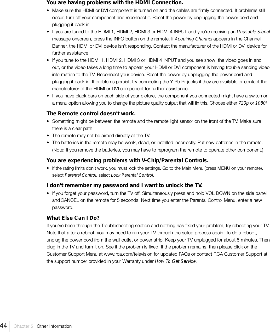You are having problems with the HDMI Connection.• Make sure the HDMI or DVI component is turned on and the cables are firmly connected. If problems stilloccur, turn off your component and reconnect it. Reset the power by unplugging the power cord andplugging it back in.•If you are tuned to the HDMI 1, HDMI 2, HDMI 3 or HDMI 4 INPUT and you’re receiving an Unusable Signalmessage onscreen, press the INFO button on the remote. If Acquiring Channel appears in the ChannelBanner, the HDMI or DVI device isn’t responding. Contact the manufacturer of the HDMI or DVI device forfurther assistance.• If you tune to the HDMI 1, HDMI 2, HDMI 3 or HDMI 4 INPUT and you see snow, the video goes in andout, or the video takes a long time to appear, your HDMI or DVI component is having trouble sending videoinformation to the TV. Reconnect your device. Reset the power by unplugging the power cord andplugging it back in. If problems persist, try connecting the Y Pb Pr jacks if they are available or contact themanufacturer of the HDMI or DVI component for further assistance.•If you have black bars on each side of your picture, the component you connected might have a switch ora menu option allowing you to change the picture quality output that will fix this. Choose either 720p or 1080i.The Remote control doesn’t work.•Something might be between the remote and the remote light sensor on the front of the TV. Make surethere is a clear path.•The remote may not be aimed directly at the TV.•The batteries in the remote may be weak, dead, or installed incorrectly. Put new batteries in the remote.(Note: If you remove the batteries, you may have to reprogram the remote to operate other component.)You are experiencing problems with V-Chip/Parental Controls.•If the rating limits don’t work, you must lock the settings. Go to the Main Menu (press MENU on your remote),select Parental Control, select Lock Parental Control.I don’t remember my password and I want to unlock the TV.• If you forget your password, turn the TV off. Simultaneously press and hold VOL DOWN on the side paneland CANCEL on the remote for 5 seconds. Next time you enter the Parental Control Menu, enter a newpassword.What Else Can I Do?If you’ve been through the Troubleshooting section and nothing has fixed your problem, try rebooting your TV.Note that after a reboot, you may need to run your TV through the setup process again. To do a reboot,unplug the power cord from the wall outlet or power strip. Keep your TV unplugged for about 5 minutes. Thenplug in the TV and turn it on. See if the problem is fixed. If the problem remains, then please click on theCustomer Support Menu at www.rca.com/television for updated FAQs or contact RCA Customer Support atthe support number provided in your Warranty under How To Get Service.44    Chapter 5   Other Information