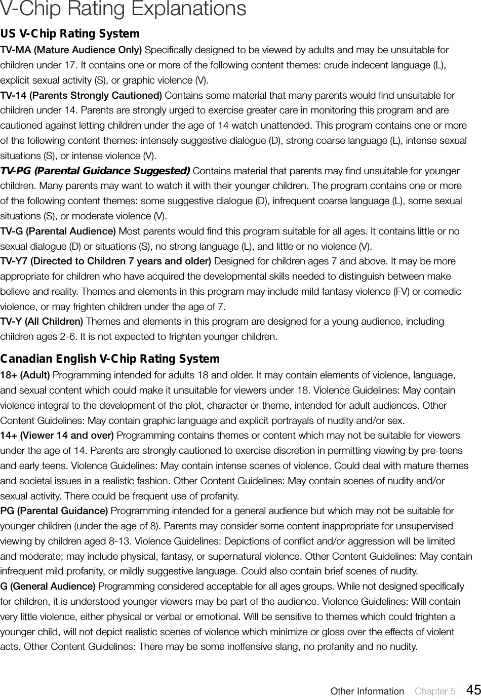 V-Chip Rating ExplanationsUS V-Chip Rating SystemTV-MA (Mature Audience Only) Specifically designed to be viewed by adults and may be unsuitable forchildren under 17. It contains one or more of the following content themes: crude indecent language (L),explicit sexual activity (S), or graphic violence (V).TV-14 (Parents Strongly Cautioned) Contains some material that many parents would find unsuitable forchildren under 14. Parents are strongly urged to exercise greater care in monitoring this program and arecautioned against letting children under the age of 14 watch unattended. This program contains one or moreof the following content themes: intensely suggestive dialogue (D), strong coarse language (L), intense sexualsituations (S), or intense violence (V).TV-PG (Parental Guidance Suggested) Contains material that parents may find unsuitable for youngerchildren. Many parents may want to watch it with their younger children. The program contains one or moreof the following content themes: some suggestive dialogue (D), infrequent coarse language (L), some sexualsituations (S), or moderate violence (V).TV-G (Parental Audience) Most parents would find this program suitable for all ages. It contains little or nosexual dialogue (D) or situations (S), no strong language (L), and little or no violence (V).TV-Y7 (Directed to Children 7 years and older) Designed for children ages 7 and above. It may be moreappropriate for children who have acquired the developmental skills needed to distinguish between makebelieve and reality. Themes and elements in this program may include mild fantasy violence (FV) or comedicviolence, or may frighten children under the age of 7.TV-Y (All Children) Themes and elements in this program are designed for a young audience, includingchildren ages 2-6. It is not expected to frighten younger children.Canadian English V-Chip Rating System18+ (Adult) Programming intended for adults 18 and older. It may contain elements of violence, language,and sexual content which could make it unsuitable for viewers under 18. Violence Guidelines: May containviolence integral to the development of the plot, character or theme, intended for adult audiences. OtherContent Guidelines: May contain graphic language and explicit portrayals of nudity and/or sex.14+ (Viewer 14 and over) Programming contains themes or content which may not be suitable for viewersunder the age of 14. Parents are strongly cautioned to exercise discretion in permitting viewing by pre-teensand early teens. Violence Guidelines: May contain intense scenes of violence. Could deal with mature themesand societal issues in a realistic fashion. Other Content Guidelines: May contain scenes of nudity and/orsexual activity. There could be frequent use of profanity.PG (Parental Guidance) Programming intended for a general audience but which may not be suitable foryounger children (under the age of 8). Parents may consider some content inappropriate for unsupervisedviewing by children aged 8-13. Violence Guidelines: Depictions of conflict and/or aggression will be limitedand moderate; may include physical, fantasy, or supernatural violence. Other Content Guidelines: May containinfrequent mild profanity, or mildly suggestive language. Could also contain brief scenes of nudity.G (General Audience) Programming considered acceptable for all ages groups. While not designed specificallyfor children, it is understood younger viewers may be part of the audience. Violence Guidelines: Will containvery little violence, either physical or verbal or emotional. Will be sensitive to themes which could frighten ayounger child, will not depict realistic scenes of violence which minimize or gloss over the effects of violentacts. Other Content Guidelines: There may be some inoffensive slang, no profanity and no nudity.Other Information    Chapter 5    45