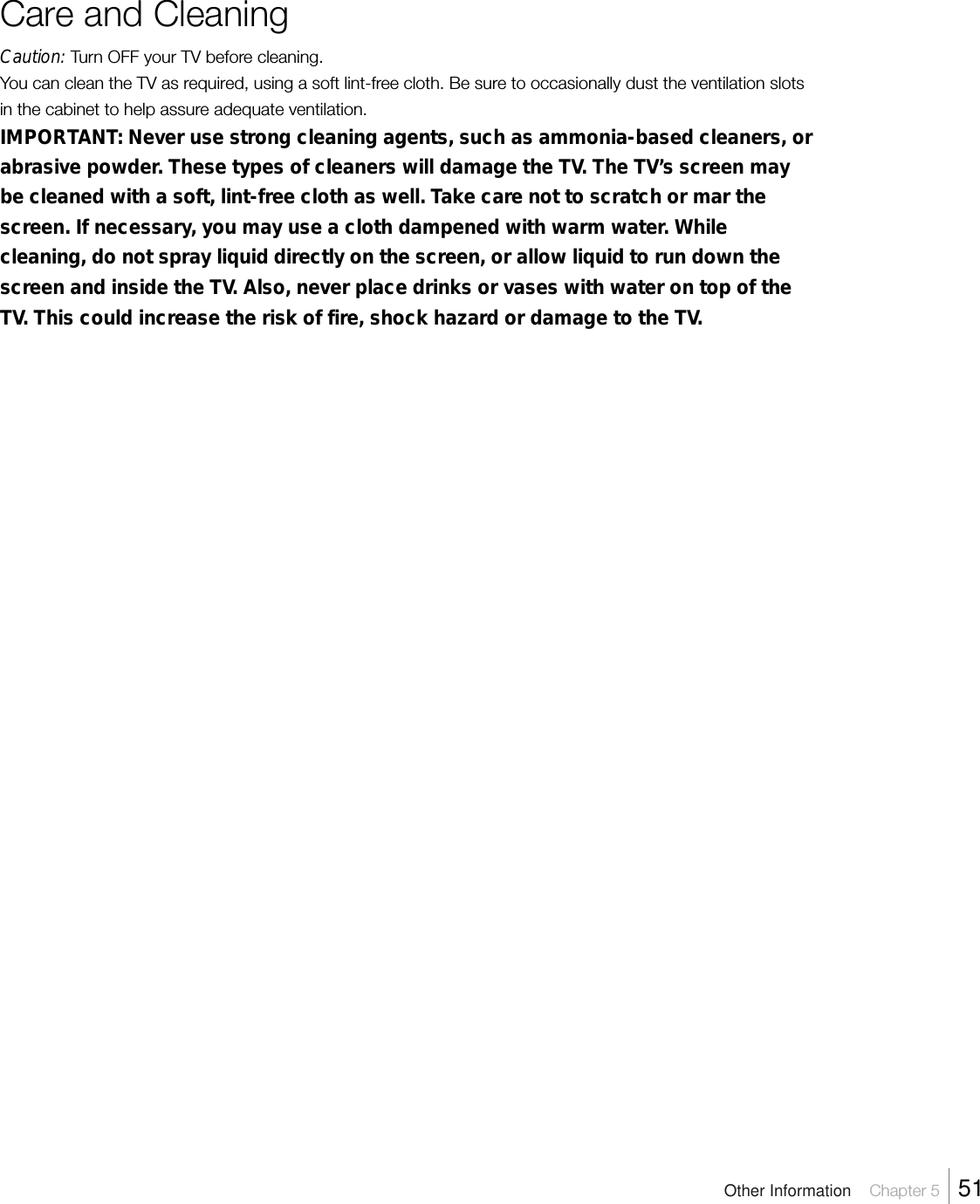 Care and CleaningCaution: Turn OFF your TV before cleaning.You can clean the TV as required, using a soft lint-free cloth. Be sure to occasionally dust the ventilation slotsin the cabinet to help assure adequate ventilation.IMPORTANT: Never use strong cleaning agents, such as ammonia-based cleaners, orabrasive powder. These types of cleaners will damage the TV. The TV’s screen maybe cleaned with a soft, lint-free cloth as well. Take care not to scratch or mar thescreen. If necessary, you may use a cloth dampened with warm water. Whilecleaning, do not spray liquid directly on the screen, or allow liquid to run down thescreen and inside the TV. Also, never place drinks or vases with water on top of theTV. This could increase the risk of fire, shock hazard or damage to the TV.Other Information    Chapter 5    51