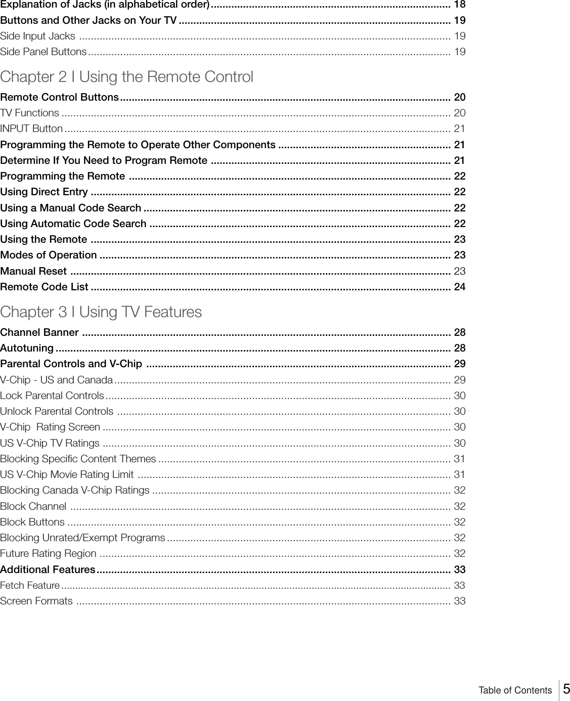 Explanation of Jacks (in alphabetical order).................................................................................. 18Buttons and Other Jacks on Your TV ............................................................................................. 19Side Input Jacks ............................................................................................................................... 19Side Panel Buttons............................................................................................................................ 19Chapter 2 I Using the Remote ControlRemote Control Buttons................................................................................................................. 20TV Functions ..................................................................................................................................... 20INPUT Button .................................................................................................................................... 21Programming the Remote to Operate Other Components ........................................................... 21Determine If You Need to Program Remote .................................................................................. 21Programming the Remote .............................................................................................................. 22Using Direct Entry ........................................................................................................................... 22Using a Manual Code Search ......................................................................................................... 22Using Automatic Code Search ....................................................................................................... 22Using the Remote ........................................................................................................................... 23Modes of Operation ........................................................................................................................ 23Manual Reset .................................................................................................................................. 23Remote Code List ........................................................................................................................... 24Chapter 3 I Using TV FeaturesChannel Banner .............................................................................................................................. 28Autotuning ....................................................................................................................................... 28Parental Controls and V-Chip ........................................................................................................ 29V-Chip - US and Canada ................................................................................................................... 29Lock Parental Controls...................................................................................................................... 30Unlock Parental Controls .................................................................................................................. 30V-Chip  Rating Screen ....................................................................................................................... 30US V-Chip TV Ratings ....................................................................................................................... 30Blocking Specific Content Themes .................................................................................................... 31US V-Chip Movie Rating Limit ........................................................................................................... 31Blocking Canada V-Chip Ratings ...................................................................................................... 32Block Channel .................................................................................................................................. 32Block Buttons ................................................................................................................................... 32Blocking Unrated/Exempt Programs ................................................................................................. 32Future Rating Region ........................................................................................................................ 32Additional Features......................................................................................................................... 33Fetch Feature............................................................................................................................................ 33Screen Formats ................................................................................................................................ 33Table of Contents    5