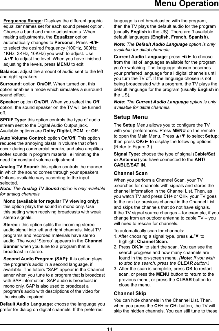 14   Menu Operation   Frequency Range: Displays the different graphic  equalizer names set for each sound preset option.  Choose a band and make adjustments. When  making adjustments, the Equalizer option  automatically changes to Personal. Press ◄/► to select the desired frequency (100Hz, 300Hz, 1KHz, 3KHz, 10KHz) you wish to adjust. Use ▲/▼ to adjust the level. When you have nished adjusting the levels, press MENU to exit.Balance: adjust the amount of audio sent to the left and right speakers.Surround: option On/Off. When turned on, this option enables a mode which simulates a surround sound effect.Speaker: option On/Off. When you select the Off option, the sound speaker on the TV will be turned off.SPDIF Type: this option controls the type of audio stream sent to the Digital Audio Output jack. Available options are Dolby Digital, PCM, or Off. Auto Volume Control: option On/Off. This option reduces the annoying blasts in volume that often occur during commercial breaks, and also amplies softer sounds in program material, eliminating the need for constant volume adjustment. Analog TV Sound: this option controls the manner in which the sound comes through your speakers. Options available vary according to the input selected. Note: The Analog TV Sound option is only available for analog channels.Mono (available for regular TV viewing only): this option plays the sound in mono only. Use this setting when receiving broadcasts with weak stereo signals.Stereo : this option splits the incoming stereo audio signal into left and right channels. Most TV programs and recorded materials have stereo audio. The word “Stereo” appears in the Channel Banner when you tune to a program that is broadcast in stereo.Second Audio Program (SAP): this option plays the program’s audio in a second language, if  available. The letters “SAP” appear in the Channel  anner when you tune to a program that is broadcast  with SAP information. SAP audio is broadcast in  mono only. SAP is also used to broadcast a  program’s audio with descriptions of the video for the visually impaired.Default Audio Language: choose the language you prefer for dialog on digital channels. If the preferred language is not broadcasted with the program, then the TV plays the default audio for the program (usually English in the US). There are 3 available default languages (English, French, Spanish).Note: The Default Audio Language option is only available for ditital channels.Current Audio Language: press ◄/► to choose from the list of languages available for the program you’re watching. The language chosen becomes your preferred language for all digital channels until you turn the TV off. If the language chosen is not being broadcasted with a program, the TV plays the default language for the program (usually English in the US).Note: The Current Audio Language option is only available for ditital channels.Setup MenuThe Setup Menu allows you to congure the TV with your preferences. Press MENU on the remote to open the Main Menu. Press ▲/▼ to select Setup; then press OK/► to display the following options:(Refer to Figure 3.)Signal Type: choose the type of signal (Cable/Sat or Antenna) you have connected to the ANT/CABLE/SAT IN.Channel ScanWhen you perform a Channel Scan, your TV.searches for channels with signals and stores the channel information in the Channel List. Then, as you watch TV and press CH+ or CH-, your TV goes to the next or previous channel in the Channel List and skips the channels that do not have signals.If the TV signal source changes – for example, if you change from an outdoor antenna to cable TV – you will need to rescan for channels.To automatically scan for channels:1. After choosing a signal type, press ▲/▼ to highlight Channel Scan.2. Press OK/► to start the scan. You can see the search progress and how many channels are found in the on-screen menu. (Note: If you wish to stop the search, press the CLEAR button.)3.  After the scan is complete, press OK to restart scan, or press the MENU button to return to the previous menu, or press the CLEAR button to close the menu.Channel SkipYou can hide channels in the Channel List. Then, when you press the CH+ or CH- button, the TV will skip the hidden channels. You can still tune to these 