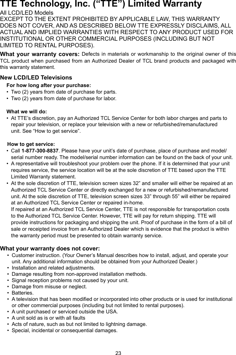 23TTE Technology, Inc. (“TTE”) Limited WarrantyAll LCD/LED ModelsEXCEPT TO THE EXTENT PROHIBITED BY APPLICABLE LAW, THIS WARRANTYDOES NOT COVER, AND AS DESCRIBED BELOW TTE EXPRESSLY DISCLAIMS, ALLACTUAL AND IMPLIED WARRANTIES WITH RESPECT TO ANY PRODUCT USED FORINSTITUTIONAL OR OTHER COMMERCIAL PURPOSES (INCLUDING BUT NOTLIMITED TO RENTAL PURPOSES).What your warranty covers: Defects in materials or  workmanship to the original  owner of this TCL product  when purchased from an Authorized Dealer of TCL brand products  and packaged with this warranty statement.New LCD/LED TelevisionsFor how long after your purchase:•  Two (2) years from date of purchase for parts.•  Two (2) years from date of purchase for labor.What we will do:•  At TTE’s discretion, pay an Authorized TCL Service Center for both labor charges and parts to      repair your television, or replace your television with a new or refurbished/remanufactured      unit. See “How to get service”.     How to get service:•  Call 1-877-300-8837. Please have your unit’s date of purchase, place of purchase and model/     serial number ready. The model/serial number information can be found on the back of your unit.•  A representative will troubleshoot your problem over the phone. If it is determined that your unit      requires service, the service location will be at the sole discretion of TTE based upon the TTE      Limited Warranty statement.•  At the sole discretion of TTE, television screen sizes 32” and smaller will either be repaired at an     Authorized TCL Service Center or directly exchanged for a new or refurbished/remanufactured      unit. At the sole discretion of TTE, television screen sizes 33” through 55” will either be repaired      at an Authorized TCL Service Center or repaired in-home.   If repaired at an Authorized TCL Service Center, TTE is not responsible for transportation costs      to the Authorized TCL Service Center. However, TTE will pay for return shipping. TTE will      provide instructions for packaging and shipping the unit. Proof of purchase in the form of a bill of     sale or receipted invoice from an Authorized Dealer which is evidence that the product is within      the warranty period must be presented to obtain warranty service.What your warranty does not cover:•  Customer instruction. (Your Owner’s Manual describes how to install, adjust, and operate your      unit. Any additional information should be obtained from your Authorized Dealer.)•  Installation and related adjustments.•  Damage resulting from non-approved installation methods.•  Signal reception problems not caused by your unit.•  Damage from misuse or neglect.•  Batteries.•  A television that has been modied or incorporated into other products or is used for institutional     or other commercial purposes (including but not limited to rental purposes).•  A unit purchased or serviced outside the USA.•  A unit sold as is or with all faults•  Acts of nature, such as but not limited to lightning damage.•  Special, incidental or consequential damages.