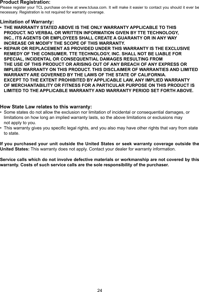 24Product Registration:Please register your TCL purchase on-line at www.tclusa.com. It will make it easier to contact you should it ever be necessary. Registration is not required for warranty coverage.Limitation of Warranty:•  THE WARRANTY STATED ABOVE IS THE ONLY WARRANTY APPLICABLE TO THIS       PRODUCT. NO VERBAL OR WRITTEN INFORMATION GIVEN BY TTE TECHNOLOGY,      INC., ITS AGENTS OR EMPLOYEES SHALL CREATE A GUARANTY OR IN ANY WAY      INCREASE OR MODIFY THE SCOPE OF THIS WARRANTY.•  REPAIR OR REPLACEMENT AS PROVIDED UNDER THIS WARRANTY IS THE EXCLUSIVE      REMEDY OF THE CONSUMER. TTE TECHNOLOGY, INC. SHALL NOT BE LIABLE FOR      SPECIAL, INCIDENTAL OR CONSEQUENTIAL DAMAGES RESULTING FROM        THE USE OF THIS PRODUCT OR ARISING OUT OF ANY BREACH OF ANY EXPRESS OR      IMPLIED WARRANTY ON THIS PRODUCT. THIS DISCLAIMER OF WARRANTIES AND LIMITED    WARRANTY ARE GOVERNED BY THE LAWS OF THE STATE OF CALIFORNIA.        EXCEPT TO THE EXTENT PROHIBITED BY APPLICABLE LAW, ANY IMPLIED WARRANTY      OF MERCHANTABILITY OR FITNESS FOR A PARTICULAR PURPOSE ON THIS PRODUCT IS      LIMITED TO THE APPLICABLE WARRANTY AND WARRANTY PERIOD SET FORTH ABOVE.How State Law relates to this warranty:•  Some states do not allow the exclusion nor limitation of incidental or consequential damages, or      limitations on how long an implied warranty lasts, so the above limitations or exclusions may      not apply to you.•  This warranty gives you specic legal rights, and you also may have other rights that vary from state    to state.If you purchased your  unit outside the United  States or seek warranty coverage outside the United States: This warranty does not apply. Contact your dealer for warranty information.Service calls which do not involve defective materials or workmanship are not covered by this warranty. Costs of such service calls are the sole responsibility of the purchaser.