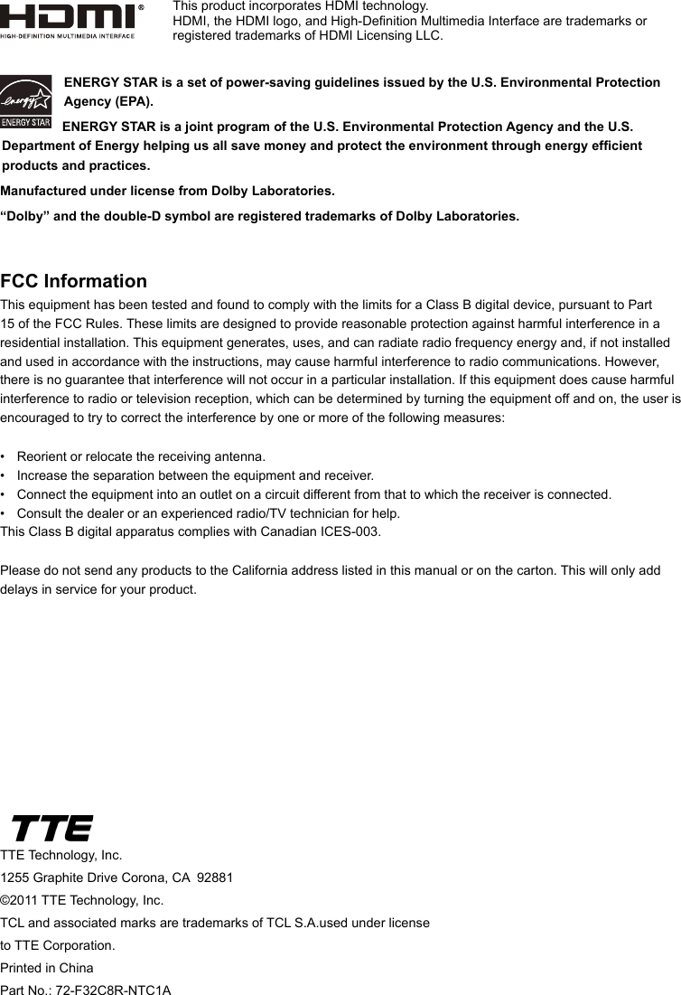 TTE Technology, Inc.1255 Graphite Drive Corona, CA  92881©2011 TTE Technology, Inc.TCL and associated marks are trademarks of TCL S.A.used under license to TTE Corporation.Printed in ChinaPart No.: 72-F32C8R-NTC1AENERGY STAR is a set of power-saving guidelines issued by the U.S. Environmental Protection Agency (EPA).  ENERGY STAR is a joint program of the U.S. Environmental Protection Agency and the U.S. Department of Energy helping us all save money and protect the environment through energy efcient products and practices.Manufactured under license from Dolby Laboratories.“Dolby” and the double-D symbol are registered trademarks of Dolby Laboratories.FCC InformationThis equipment has been tested and found to comply with the limits for a Class B digital device, pursuant to Part 15 of the FCC Rules. These limits are designed to provide reasonable protection against harmful interference in a residential installation. This equipment generates, uses, and can radiate radio frequency energy and, if not installed and used in accordance with the instructions, may cause harmful interference to radio communications. However, there is no guarantee that interference will not occur in a particular installation. If this equipment does cause harmful interference to radio or television reception, which can be determined by turning the equipment off and on, the user is encouraged to try to correct the interference by one or more of the following measures:•  Reorient or relocate the receiving antenna.•  Increase the separation between the equipment and receiver.•  Connect the equipment into an outlet on a circuit different from that to which the receiver is connected.•  Consult the dealer or an experienced radio/TV technician for help.This Class B digital apparatus complies with Canadian ICES-003.Please do not send any products to the California address listed in this manual or on the carton. This will only add delays in service for your product.This product incorporates HDMI technology.HDMI, the HDMI logo, and High-Denition Multimedia Interface are trademarks or registered trademarks of HDMI Licensing LLC.