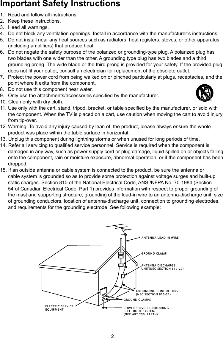2ANTENNA LEAD IN WIREGROUND CLAMPGROUNDING CONDUCTORS(NEC SECTION 810-21)GROUND CLAMPSPOWER SERVICE GROUNDINGELECTRODE SYSTEM(NEC ART 250, PARTH)ELECTRIC SERVICEEQUIPMENTANTENNA DISCHARGE UNIT(NEC SECTION 810-20)Important Safety Instructions1.  Read and follow all instructions.2.  Keep these instructions.3.  Heed all warnings.4.  Do not block any ventilation openings. Install in accordance with the manufacturer’s instructions.5.  Do not install near any heat sources such as radiators, heat registers, stoves, or other apparatus    (including ampliers) that produce heat.6.  Do not negate the safety purpose of the polarized or grounding-type plug. A polarized plug has    two blades with one wider than the other. A grounding type plug has two blades and a third    grounding prong. The wide blade or the third prong is provided for your safety. If the provided plug    does not t your outlet, consult an electrician for replacement of the obsolete outlet.7.  Protect the power cord from being walked on or pinched particularly at plugs, receptacles, and the    point where it exits from the component.8.  Do not use this component near water.9.  Only use the attachments/accessories specied by the manufacturer.10. Clean only with dry cloth.11.  Use only with the cart, stand, tripod, bracket, or table specied by the manufacturer, or sold with    the component. When the TV is placed on a cart, use caution when moving the cart to avoid injury    from tip-over.12. Warning: To avoid any injury caused by lean of  the product, please always ensure the whole    product was place within the table surface in horizontal.13. Unplug this component during lightning storms or when unused for long periods of time.14. Refer all servicing to qualied service personnel. Service is required when the component is    damaged in any way, such as power supply cord or plug damage, liquid spilled on or objects falling    onto the component, rain or moisture exposure, abnormal operation, or if the component has been    dropped.15. If an outside antenna or cable system is connected to the product, be sure the antenna or    cable system is grounded so as to provide some protection against voltage surges and built-up    static charges. Section 810 of the National Electrical Code, ANSI/NFPA No. 70-1984 (Section    54 of Canadian Electrical Code, Part 1) provides information with respect to proper grounding of    the mast and supporting structure, grounding of the lead-in wire to an antenna-discharge unit, size    of grounding conductors, location of antenna-discharge unit, connection to grounding electrodes,    and requirements for the grounding electrode. See following example:
