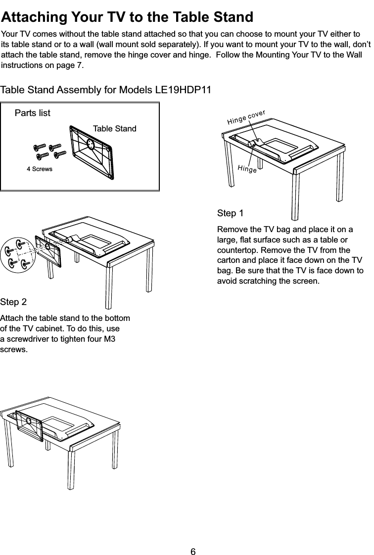 6Attaching Your TV to the Table Stand&lt;RXU79FRPHVZLWKRXWWKHWDEOHVWDQGDWWDFKHGVRWKDW\RXFDQFKRRVHWRPRXQW\RXU79HLWKHUWRLWVWDEOHVWDQGRUWRDZDOOZDOOPRXQWVROGVHSDUDWHO\,I\RXZDQWWRPRXQW\RXU79WRWKHZDOOGRQ¶WDWWDFKWKHWDEOHVWDQGUHPRYHWKHKLQJHFRYHUDQGKLQJH)ROORZWKH0RXQWLQJ&lt;RXU79WRWKH:DOOinstructions on page 7.Step 15HPRYHWKH79EDJDQGSODFHLWRQDODUJHÀDWVXUIDFHVXFKDVDWDEOHRUFRXQWHUWRS5HPRYHWKH79IURPWKHFDUWRQDQGSODFHLWIDFHGRZQRQWKH79EDJ%HVXUHWKDWWKH79LVIDFHGRZQWRavoid scratching the screen.Parts list4 ScrewsTable StandStep 2Attach the table stand to the bottom RIWKH79FDELQHW7RGRWKLVXVHa screwdriver to tighten four M3 screws.Table Stand Assembly for Models /(+&apos;3