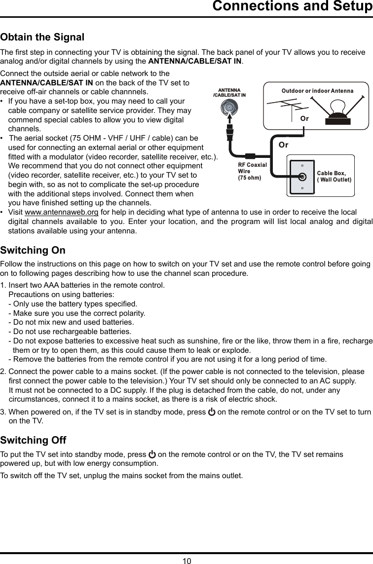 10Connections and Setup   Obtain the SignalThe rst step in connecting your TV is obtaining the signal. The back panel of your TV allows you to receive analog and/or digital channels by using the ANTENNA/CABLE/SAT IN.Connect the outside aerial or cable network to the ANTENNA/CABLE/SAT IN on the back of the TV set toreceive off-air channels or cable channnels.•  If you have a set-top box, you may need to call your cable company or satellite service provider. They may commend special cables to allow you to view digital channels.•   The aerial socket (75 OHM - VHF / UHF / cable) can be used for connecting an external aerial or other equipment tted with a modulator (video recorder, satellite receiver, etc.). We recommend that you do not connect other equipment (video recorder, satellite receiver, etc.) to your TV set to begin with, so as not to complicate the set-up procedure with the additional steps involved. Connect them when you have nished setting up the channels.•  Visit www.antennaweb.org for help in deciding what type of antenna to use in order to receive the local digital  channels  available  to  you.  Enter  your  location,  and  the  program  will  list  local  analog  and  digital stations available using your antenna.Switching OnFollow the instructions on this page on how to switch on your TV set and use the remote control before going on to following pages describing how to use the channel scan procedure.1. Insert two AAA batteries in the remote control.    Precautions on using batteries:    - Only use the battery types specied.    - Make sure you use the correct polarity.    - Do not mix new and used batteries.    - Do not use rechargeable batteries.    - Do not expose batteries to excessive heat such as sunshine, re or the like, throw them in a re, recharge         them or try to open them, as this could cause them to leak or explode.    - Remove the batteries from the remote control if you are not using it for a long period of time.2. Connect the power cable to a mains socket. (If the power cable is not connected to the television, please rst connect the power cable to the television.) Your TV set should only be connected to an AC supply. It must not be connected to a DC supply. If the plug is detached from the cable, do not, under any circumstances, connect it to a mains socket, as there is a risk of electric shock.   3. When powered on, if the TV set is in standby mode, press   on the remote control or on the TV set to turn on the TV.Switching OffTo put the TV set into standby mode, press   on the remote control or on the TV, the TV set remainspowered up, but with low energy consumption.To switch off the TV set, unplug the mains socket from the mains outlet.ANTENNA/CABLE/SAT INOutdoor or indoor Antenna Cable Box,( Wall Outlet)RF Coaxial Wire (75 ohm)OrOr