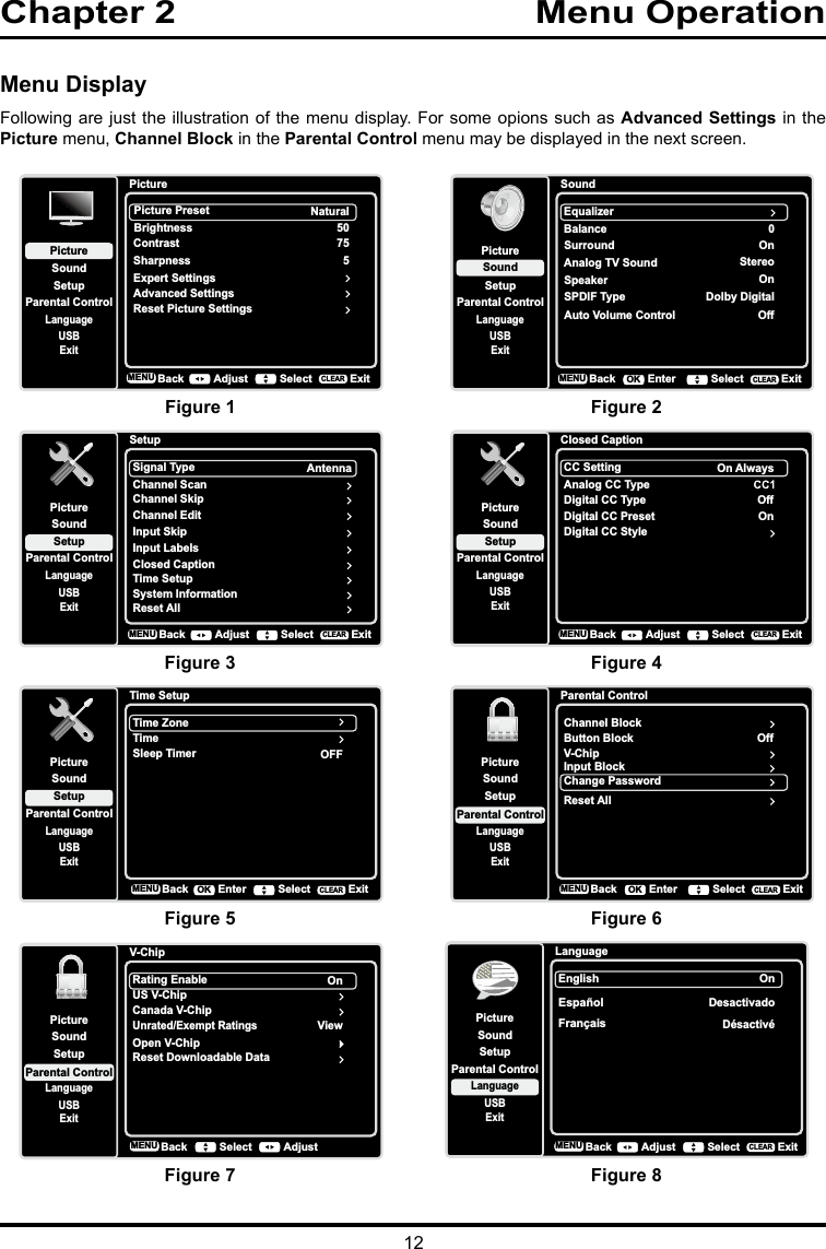 12Chapter 2                                  Menu Operation   Menu DisplayFollowing are just the illustration of the menu display. For some opions such as Advanced Settings in the Picture menu, Channel Block in the Parental Control menu may be displayed in the next screen.SoundSetupParental ControlLanguageSoundPictureEqualizerBalanceSurroundAnalog TV SoundUSBExit0OnStereoSpeaker OnSPDIF Type Dolby DigitalAuto Volume Control OffBackMENU Enter Select ExitCLEAROKLanguageSetupParental ControlLanguageSoundPictureEnglish OnUSBExitEspañolDesactivadoFrançaisDésactivéBackMENU Adjust Select ExitCLEARClosed CaptionSetupParental ControlLanguageSoundPictureCC SettingAnalog CC TypeUSBExitOn AlwaysDigital CC TypeDigital CC PresetDigital CC StyleOffOnBackMENU Adjust Select ExitCLEARTime SetupSetupParental ControlLanguageSoundPictureTime ZoneTimeUSBExitOFFSleep TimerBackMENU Enter Select ExitCLEAROKPictureSetupParental ControlLanguageSoundPictureUSBExitPicture PresetBrightnessNaturalAdvanced Settings50Sharpness 5Contrast 75Reset Picture SettingsExpert SettingsBackMENU Adjust Select ExitCLEARParental ControlChannel BlockButton BlockSetupParental ControlLanguageSoundPictureUSBExitV-ChipInput BlockChange PasswordOffBackMENU Enter Select ExitCLEAROKReset AllV-ChipRating EnableUS V-ChipSetupParental ControlLanguageSoundPictureUSBExitCanada V-ChipUnrated/Exempt RatingsOnReset Downloadable DataViewBackMENU AdjustSelectOpen V-ChipFigure 1Figure 3Figure 5Figure 7Figure 2Figure 4Figure 6Figure 8SetupSetupParental ControlLanguageSoundPictureSignal TypeChannel ScanUSBExitAntennaChannel SkipChannel EditInput SkipInput LabelsClosed CaptionTime SetupSystem InformationBackMENU Adjust Select ExitCLEARReset All