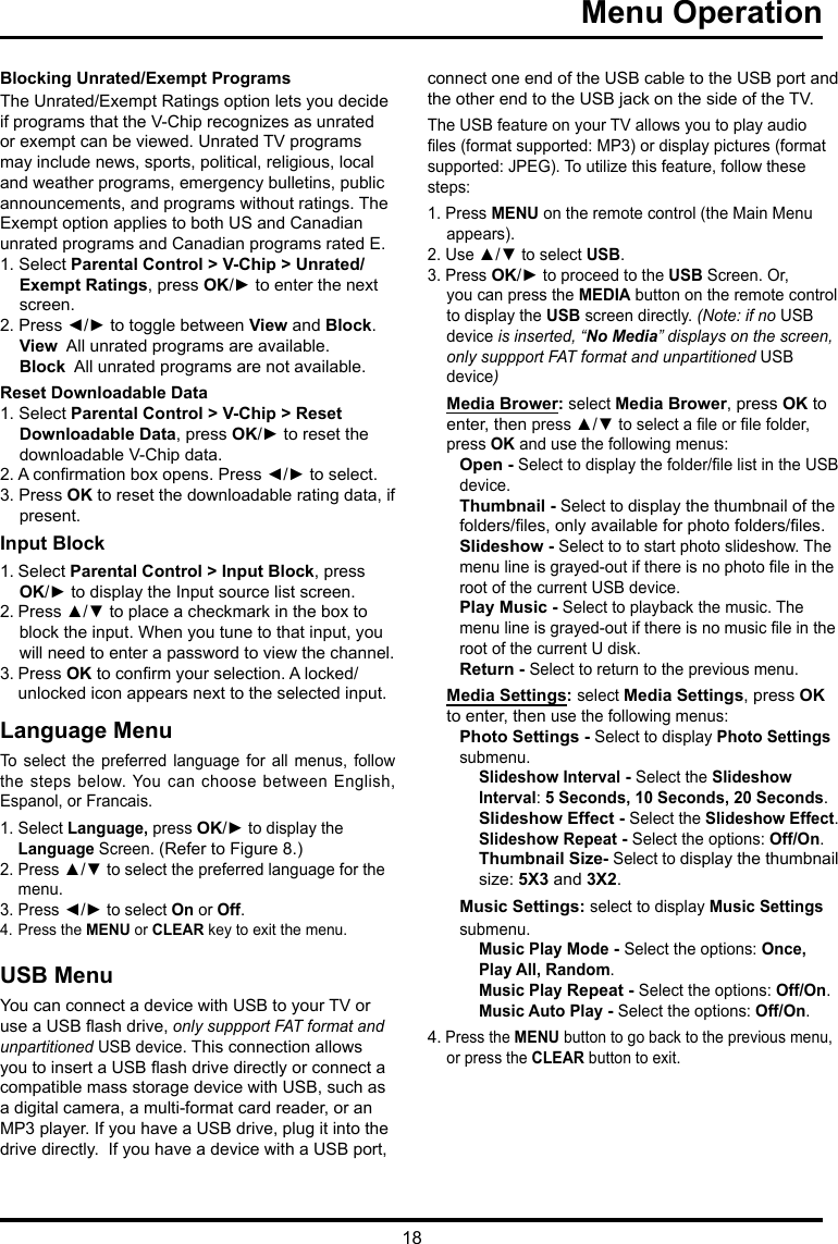 18 Menu Operation     Blocking Unrated/Exempt ProgramsThe Unrated/Exempt Ratings option lets you decide if programs that the V-Chip recognizes as unrated or exempt can be viewed. Unrated TV programs may include news, sports, political, religious, local and weather programs, emergency bulletins, public announcements, and programs without ratings. The Exempt option applies to both US and Canadian unrated programs and Canadian programs rated E.1. Select Parental Control &gt; V-Chip &gt; Unrated/Exempt Ratings, press OK/► to enter the next screen.2. Press ◄/► to toggle between View and Block.View  All unrated programs are available.Block  All unrated programs are not available.Reset Downloadable Data1. Select Parental Control &gt; V-Chip &gt; Reset Downloadable Data, press OK/► to reset the downloadable V-Chip data.2. A conrmation box opens. Press ◄/► to select.  3. Press OK to reset the downloadable rating data, if present.Input Block 1. Select Parental Control &gt; Input Block, press  OK/► to display the Input source list screen.2. Press ▲/▼ to place a checkmark in the box to block the input. When you tune to that input, you will need to enter a password to view the channel.3. Press OK to conrm your selection. A locked/   unlocked icon appears next to the selected input.Language MenuTo  select  the  preferred  language  for  all  menus,  follow the steps below. You  can choose between English, Espanol, or Francais.1. Select Language, press OK/► to display the   Language Screen. (Refer to Figure 8.)2. Press ▲/▼ to select the preferred language for the    menu.3. Press ◄/► to select On or Off.4. Press the MENU or CLEAR key to exit the menu.USB MenuYou can connect a device with USB to your TV or use a USB ash drive, only suppport FAT format and unpartitioned USB device. This connection allows you to insert a USB ash drive directly or connect a compatible mass storage device with USB, such as a digital camera, a multi-format card reader, or an MP3 player. If you have a USB drive, plug it into the drive directly.  If you have a device with a USB port, connect one end of the USB cable to the USB port and the other end to the USB jack on the side of the TV. The USB feature on your TV allows you to play audio les (format supported: MP3) or display pictures (format supported: JPEG). To utilize this feature, follow these steps:1. Press MENU on the remote control (the Main Menu appears).2. Use ▲/▼ to select USB.3. Press OK/► to proceed to the USB Screen. Or, you can press the MEDIA button on the remote control to display the USB screen directly. (Note: if no USB device is inserted, “No Media” displays on the screen, only suppport FAT format and unpartitioned USB device)Media Brower: select Media Brower, press OK to enter, then press ▲/▼ to select a le or le folder, press OK and use the following menus:Open - Select to display the folder/le list in the USB device.        Thumbnail - Select to display the thumbnail of the folders/les, only available for photo folders/les.Slideshow - Select to to start photo slideshow. The menu line is grayed-out if there is no photo le in the root of the current USB device.Play Music - Select to playback the music. The menu line is grayed-out if there is no music le in the root of the current U disk. Return - Select to return to the previous menu.Media Settings: select Media Settings, press OK to enter, then use the following menus:Photo Settings - Select to display Photo Settings submenu. Slideshow Interval - Select the Slideshow Interval: 5 Seconds, 10 Seconds, 20 Seconds.Slideshow Effect - Select the Slideshow Effect.Slideshow Repeat - Select the options: Off/On.Thumbnail Size- Select to display the thumbnail size: 5X3 and 3X2.Music Settings: select to display Music Settings submenu.Music Play Mode - Select the options: Once, Play All, Random.Music Play Repeat - Select the options: Off/On.Music Auto Play - Select the options: Off/On.4. Press the MENU button to go back to the previous menu, or press the CLEAR button to exit.