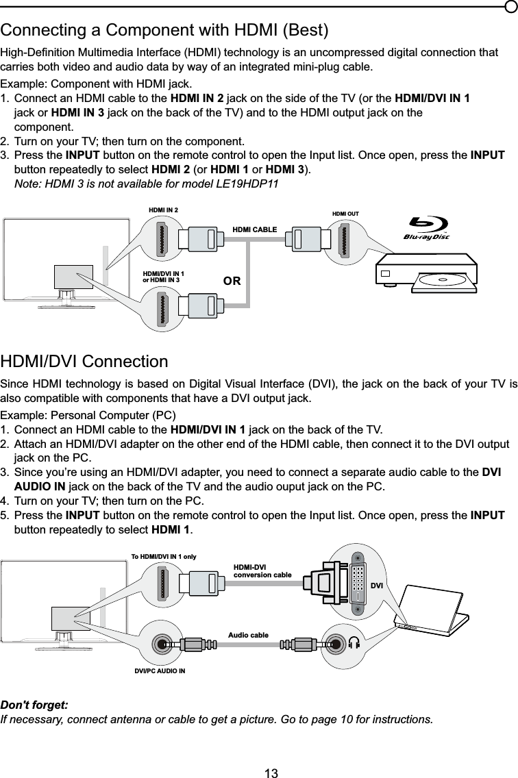13+&apos;0,&apos;9,&amp;RQQHFWLRQ6LQFH+&apos;0,WHFKQRORJ\LVEDVHGRQ&apos;LJLWDO9LVXDO,QWHUIDFH&apos;9,WKHMDFNRQWKHEDFNRI\RXU79LValso compatiEOHZLWKFRPSRQHQWVWKDWKDYHD&apos;9,RXWSXWMDFNExample: Personal Computer (PC) &amp;RQQHFWDQ+&apos;0,FDEOHWRWKHHDMI/DVI IN 1MDFNRQWKHEDFNRIWKH79 $WWDFKDQ+&apos;0,&apos;9,DGDSWHURQWKHRWKHUHQGRIWKH+&apos;0,FDEOHWKHQFRQQHFWLWWRWKH&apos;9,RXWSXW MDFNRQWKH3&amp; 6LQFH\RX¶UHXVLQJDQ+&apos;0,&apos;9,DGDSWHU\RXQHHGWRFRQQHFWDVHSDUDWHDXGLRFDEOHWRWKHDVI   AUDIO INMDFNRQWKHEDFNRIWKH79DQGWKHDXGLRRXSXWMDFNRQWKH3&amp; 7XUQRQ\RXU79WKHQWXUQRQWKH3&amp;5. Press the INPUT button on the remote control to open the Input list. Once open, press the INPUT   button repeatedly to select HDMI 1.&amp;RQQHFWLQJD&amp;RPSRQHQWZLWK+&apos;0,%HVW+LJK&apos;H¿QLWLRQ0XOWLPHGLD,QWHUIDFH+&apos;0,WHFKQRORJ\LVDQXQFRPSUHVVHGGLJLWDOFRQQHFWLRQWKDWcarries both video and audio data by way of an integrated mini-plug cable. ([DPSOH&amp;RPSRQHQWZLWK+&apos;0,MDFN &amp;RQQHFWDQ+&apos;0,FDEOHWRWKHHDMI IN 2MDFNRQWKHVLGHRIWKH79RUWKHHDMI/DVI IN 1    MDFNRUHDMI IN 3 MDFNRQWKHEDFNRIWKH79DQGWRWKH+&apos;0,RXWSXWMDFNRQWKH component. 7XUQRQ\RXU79WKHQWXUQRQWKHFRPSRQHQW3. Press the INPUT button on the remote control to open the Input list. Once open, press the INPUT   button repeatedly to select HDMI 2 (or HDMI 1 or HDMI 3).Note: HDMI 3 is not available for model LE19HDP11Don&apos;t forget:If necessary, connect antenna or cable to get a picture. Go to page 10 for instructions.HDMI OUTHDMI IN 2HDMI CABLEORHDMI/DVI IN 1 or HDMI IN 3To HDMI/DVI IN 1 onlyHDMI-DVIconversion cableAudio cableDVI/PC AUDIO INDVI