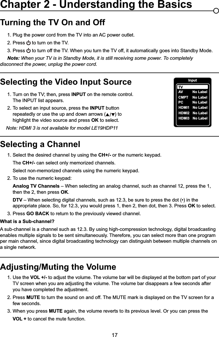 17Selecting a Channel1. Select the desired channel by using the CH+/- RUWKHQXPHULFNH\SDG  The CH+/- can select only memorized channels.  6HOHFWQRQPHPRUL]HGFKDQQHOVXVLQJWKHQXPHULFNH\SDG 7RXVHWKHQXPHULFNH\SDGAnalog TV Channels – When selecting an analog channel, such as channel 12, press the 1,        then the 2, then press OK.DTV ±:KHQVHOHFWLQJGLJLWDOFKDQQHOVVXFKDVEHVXUHWRSUHVVWKHGRWLQWKH     appropriate place. So, for 12.3, you would press 1, then 2, then dot, then 3. Press OK to select.3. Press GO BACK to return to the previously viewed channel.What is a Sub-channel?A sub-channel is a channel such as 12.3. By using high-compression technology, digital broadcasting enables multiple signals to be sent simultaneously. Therefore, you can select more than one program per main channel, since digital broadcasting technology can distinguish between multiple channels on DVLQJOHQHWZRUNTurning the TV On and Off3OXJWKHSRZHUFRUGIURPWKH79LQWRDQ$&amp;SRZHURXWOHW2. Press WRWXUQRQWKH793. Press WRWXUQRIIWKH79:KHQ\RXWXUQWKH79RIILWDXWRPDWLFDOO\JRHVLQWR6WDQGE\0RGHNote: When your TV is in Standby Mode, it is still receiving some power. To completely     disconnect the power, unplug the power cord.Selecting the Video Input Source 7XUQRQWKH79WKHQSUHVV INPUT on the remote control.      The INPUT list appears.2. To select an input source, press the INPUT button        repeatedly or use the up and down arrows ( ) to        highlight the video source and press OK to select. Note: HDMI 3 is not available for model LE19HDP11Adjusting/Muting the Volume1.Use the VOL +/- to adjust the volume. The volume bar will be displayed at the bottom part of your   79VFUHHQZKHQ\RXDUHDGMXVWLQJWKHYROXPH7KHYROXPHEDUGLVDSSHDUVDIHZVHFRQGVDIWHU     you have completed the adjustment.2. Press MUTEWRWXUQWKHVRXQGRQDQGRII7KH087(PDUNLVGLVSOD\HGRQWKH79VFUHHQIRUD   few seconds.3. When you press MUTE again, the volume reverts to its previous level. Or you can press the VOL + to cancel the mute function.Chapter 2 - Understanding the BasicsInputAVCMPT No LabelPC No LabelHDMI1 No LabelHDMI2 No LabelTVNo LabelHDMI3 No Label