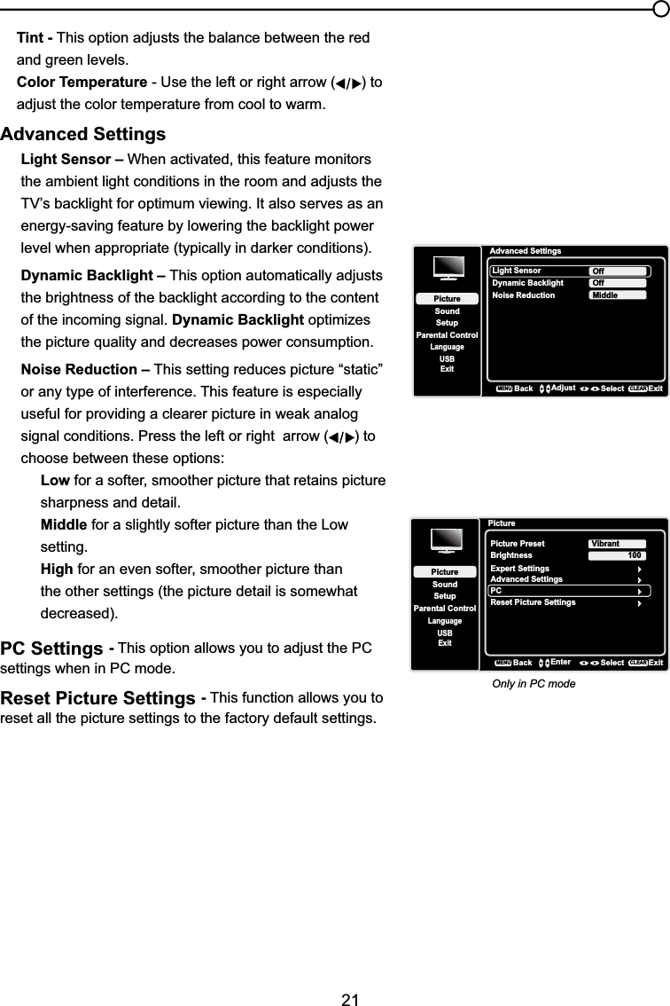 21Tint - This option adjusts the balance between the red and green levels.Color Temperature - Use the left or right arrow ( ) to adjust the color temperature from cool to warm. Advanced SettingsLight Sensor – When activated, this feature monitors the ambient light conditions in the room and adjusts the 79¶VEDFNOLJKWIRURSWLPXPYLHZLQJ,WDOVRVHUYHVDVDQHQHUJ\VDYLQJIHDWXUHE\ORZHULQJWKHEDFNOLJKWSRZHUOHYHOZKHQDSSURSULDWHW\SLFDOO\LQGDUNHUFRQGLWLRQVDynamic Backlight – This option automatically adjusts WKHEULJKWQHVVRIWKHEDFNOLJKWDFFRUGLQJWRWKHFRQWHQWof the incoming signal. Dynamic Backlight optimizes the picture quality and decreases power consumption.Noise Reduction – This setting reduces picture “static” or any type of interference. This feature is especially XVHIXOIRUSURYLGLQJDFOHDUHUSLFWXUHLQZHDNDQDORJsignal conditions. Press the left or right  arrow ( ) to choose between these options:Low for a softer, smoother picture that retains picture sharpness and detail.Middle for a slightly softer picture than the Low setting.High for an even softer, smoother picture than the other settings (the picture detail is somewhat decreased).PC Settings -This option allows you to adjust the PC settings when in PC mode.Reset Picture Settings -This function allows you to reset all the picture settings to the factory default settings.Advanced SettingsSetupParental ControlLanguageSoundPictureLight SensorDynamic BacklightNoise ReductionOffUSBExitOffMiddleBackMENUAdjust Select ExitCLEARPictureSetupParental ControlLanguageSoundPicturePicture PresetBrightnessVibrantUSBExitAdvanced SettingsPC100Reset Picture SettingsBackMENUEnter Select ExitCLEARExpert SettingsOnly in PC mode