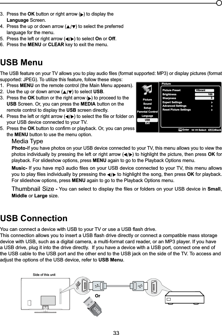 33USB Menu7KH86%IHDWXUHRQ\RXU79DOORZV\RXWRSOD\DXGLR¿OHVIRUPDWVXSSRUWHG03RUGLVSOD\SLFWXUHVIRUPDWVXSSRUWHG-3(*7RXWLOL]HWKLVIHDWXUHIROORZWKHVHVWHSV1. Press MENU on the remote control (the Main Menu appears).2. Use the up or down arrow ( ) to select USB.3. Press the OK button or the right arrow ( ) to proceed to the USB Screen. Or, you can press the MEDIA button on the remote control to display the USB screen directly.4. Press the left or right arrow ( WRVHOHFWWKH¿OHRUIROGHURQ \RXU86%GHYLFHFRQQHFWHGWR\RXU795. Press the OKEXWWRQWRFRQ¿UPRUSOD\EDFN2U\RXFDQSUHVVthe MENU button to use the menu option.Media TypePhoto-,I\RXKDYHSKRWRVRQ\RXU86%GHYLFHFRQQHFWHGWR\RXU79WKLVPHQXDOORZV\RXWRYLHZWKHphotos individually by pressing the left or right arrow ( ) to highlight the picture, then press OK for SOD\EDFN)RUVOLGHVKRZRSWLRQVSUHVVMENUDJDLQWRJRWRWKH3OD\EDFN2SWLRQVPHQXMusic-,I\RXKDYHPSDXGLR¿OHVRQ\RXU86%GHYLFHFRQQHFWHGWR\RXU79WKLVPHQXDOORZV\RXWRSOD\¿OHVLQGLYLGXDOO\E\SUHVVLQJWKH  to highlight the song, then press OKIRUSOD\EDFNFor slideshow options, press MENUDJDLQWRJRWRWKH3OD\EDFN2SWLRQVPHQXThumbnail Size - &lt;RXFDQVHOHFWWRGLVSOD\WKH¿OHVRUIROGHUVRQ\RXU86%GHYLFHLQSmall,Middle or Large size.USB Connection&lt;RXFDQFRQQHFWDGHYLFHZLWK86%WR\RXU79RUXVHD86%ÀDVKGULYH7KLVFRQQHFWLRQDOORZV\RXWRLQVHUWD86%ÀDVKGULYHGLUHFWO\RUFRQQHFWDFRPSDWLEOHPDVVVWRUDJHdevice with USB, such as a digital camera, a multi-format card reader, or an MP3 player. If you have a USB drive, plug it into the drive directly.  If you have a device with a USB port, connect one end of WKH86%FDEOHWRWKH86%SRUWDQGWKHRWKHUHQGWRWKH86%MDFNRQWKHVLGHRIWKH797RDFFHVVDQGadjust the options of the USB device, refer to USB Menu.Side of this unitOr3. Press the OK button or right arrow ( ) to display the Language Screen.4. Press the up or down arrow ( ) to select the preferred language for the menu.5. Press the left or right arrow ( ) to select On or Off.6. Press the MENU or CLEARNH\WRH[LWWKHPHQXPictureSetupParental ControlLanguageSoundPicturePicture PresetBrightnessVibrantUSBExitAdvanced Settings100Sharpness 3Reset Picture SettingsEnter Select BackCLEARExpert SettingsOK