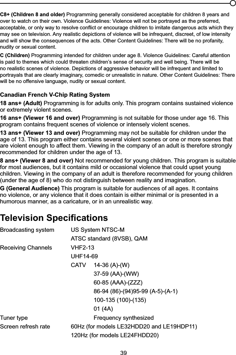 39C8+ (Children 8 and older) Programming generally considered acceptable for children 8 years and RYHUWRZDWFKRQWKHLURZQ9LROHQFH*XLGHOLQHV9LROHQFHZLOOQRWEHSRUWUD\HGDVWKHSUHIHUUHGDFFHSWDEOHRURQO\ZD\WRUHVROYHFRQÀLFWRUHQFRXUDJHFKLOGUHQWRLPLWDWHGDQJHURXVDFWVZKLFKWKH\may see on television. Any realistic depictions of violence will be infrequent, discreet, of low intensity DQGZLOOVKRZWKHFRQVHTXHQFHVRIWKHDFWV2WKHU&amp;RQWHQW*XLGHOLQHV7KHUHZLOOEHQRSURIDQLW\nudity or sexual content.C (Children)3URJUDPPLQJLQWHQGHGIRUFKLOGUHQXQGHUDJH9LROHQFH*XLGHOLQHV&amp;DUHIXODWWHQWLRQLVSDLGWRWKHPHVZKLFKFRXOGWKUHDWHQFKLOGUHQ¶VVHQVHRIVHFXULW\DQGZHOOEHLQJ7KHUHZLOOEHQRUHDOLVWLFVFHQHVRIYLROHQFH&apos;HSLFWLRQVRIDJJUHVVLYHEHKDYLRUZLOOEHLQIUHTXHQWDQGOLPLWHGWRSRUWUD\DOVWKDWDUHFOHDUO\LPDJLQDU\FRPHGLFRUXQUHDOLVWLFLQQDWXUH2WKHU&amp;RQWHQW*XLGHOLQHV7KHUHwill be no offensive language, nudity or sexual content.Canadian French V-Chip Rating System18 ans+ (Adult) Programming is for adults only. This program contains sustained violence or extremely violent scenes.16 ans+ (Viewer 16 and over) Programming is not suitable for those under age 16. This program contains frequent scenes of violence or intensely violent scenes.13 ans+ (Viewer 13 and over) Programming may not be suitable for children under the age of 13. This program either contains several violent scenes or one or more scenes that DUHYLROHQWHQRXJKWRDIIHFWWKHP9LHZLQJLQWKHFRPSDQ\RIDQDGXOWLVWKHUHIRUHVWURQJO\recommended for children under the age of 13.8 ans+ (Viewer 8 and over) Not recommended for young children. This program is suitable for most audiences, but it contains mild or occasional violence that could upset young FKLOGUHQ9LHZLQJLQWKHFRPSDQ\RIDQDGXOWLVWKHUHIRUHUHFRPPHQGHGIRU\RXQJFKLOGUHQ(under the age of 8) who do not distinguish between reality and imagination.G (General Audience) This program is suitable for audiences of all ages. It contains no violence, or any violence that it does contain is either minimal or is presented in a humorous manner, as a caricature, or in an unrealistic way.7HOHYLVLRQ6SHFL¿FDWLRQVBroadcasting system  US System NTSC-M $76&amp;VWDQGDUG96%4$05HFHLYLQJ&amp;KDQQHOV 9+)UHF14-69 &amp;$79 $:37-59 (AA)-(WW)60-85 (AAA)-(ZZZ)86-94 (86)-(94)95-99 (A-5)-(A-1)100-135 (100)-(135)01 (4A)Tuner type  Frequency synthesized6FUHHQUHIUHVKUDWH +]IRUPRGHOV/(+&apos;&apos;DQG/(+&apos;3 +]IRUPRGHOV/()+&apos;&apos;