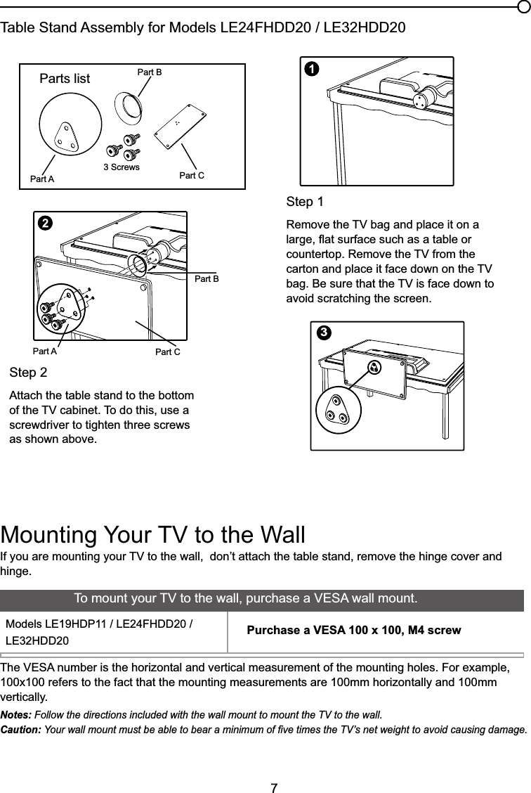 7Step 15HPRYHWKH79EDJDQGSODFHLWRQDODUJHÀDWVXUIDFHVXFKDVDWDEOHRUFRXQWHUWRS5HPRYHWKH79IURPWKHFDUWRQDQGSODFHLWIDFHGRZQRQWKH79EDJ%HVXUHWKDWWKH79LVIDFHGRZQWRavoid scratching the screen.Parts listPart APart BPart C3 Screws,I\RXDUHPRXQWLQJ\RXU79WRWKHZDOOGRQ¶WDWWDFKWKHWDEOHVWDQGUHPRYHWKHKLQJHFRYHUDQGhinge.0RXQWLQJ&lt;RXU79WRWKH:DOO7KH9(6$QXPEHULVWKHKRUL]RQWDODQGYHUWLFDOPHDVXUHPHQWRIWKHPRXQWLQJKROHV)RUH[DPSOH100x100 refers to the fact that the mounting measurements are 100mm horizontally and 100mm vertically.Notes: Follow the directions included with the wall mount to mount the TV to the wall.Caution: &lt;RXUZDOOPRXQWPXVWEHDEOHWREHDUDPLQLPXPRI¿YHWLPHVWKH79¶VQHWZHLJKWWRDYRLGFDXVLQJGDPDJH7RPRXQW\RXU79WRWKHZDOOSXUFKDVHD9(6$ZDOOPRXQW0RGHOV/(+&apos;3/()+&apos;&apos;/(+&apos;&apos; Purchase a VESA 100 x 100, M4 screw3Table Stand Assembly for Models /()+&apos;&apos;/(+&apos;&apos;Part APart BPart CStep 2Attach the table stand to the bottom RIWKH79FDELQHW7RGRWKLVXVHDscrewdriver to tighten three screws as shown above.