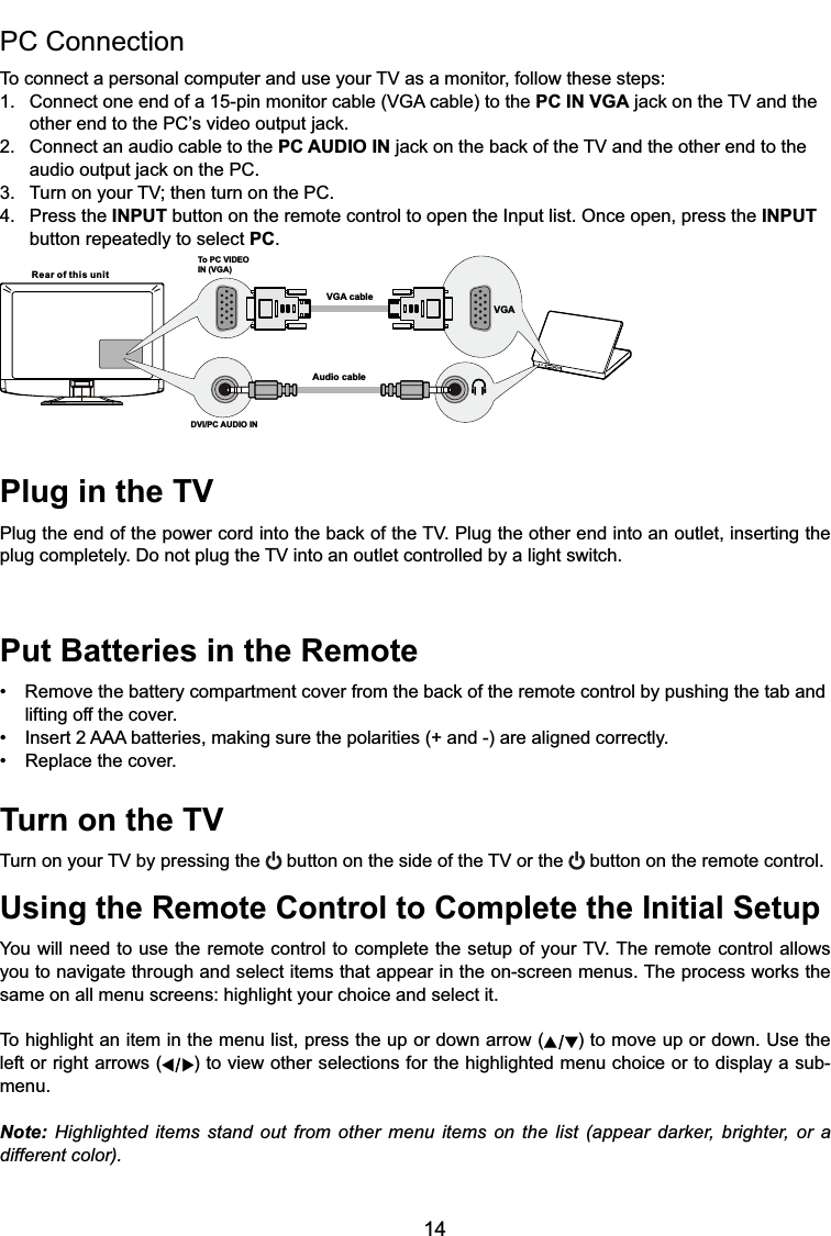 14Plug in the TV3OXJWKHHQGRIWKHSRZHUFRUGLQWRWKHEDFNRIWKH793OXJWKHRWKHUHQGLQWRDQRXWOHWLQVHUWLQJWKHSOXJFRPSOHWHO\&apos;RQRWSOXJWKH79LQWRDQRXWOHWFRQWUROOHGE\DOLJKWVZLWFKPut Batteries in the Remote 5HPRYHWKHEDWWHU\FRPSDUWPHQWFRYHUIURPWKHEDFNRIWKHUHPRWHFRQWUROE\SXVKLQJWKHWDEDQGlifting off the cover. ,QVHUW$$$EDWWHULHVPDNLQJVXUHWKHSRODULWLHVDQGDUHDOLJQHGFRUUHFWO\ 5HSODFHWKHFRYHUTurn on the TV7XUQRQ\RXU79E\SUHVVLQJWKH EXWWRQRQWKHVLGHRIWKH79RUWKH  button on the remote control.Using the Remote Control to Complete the Initial Setup&lt;RXZLOOQHHGWRXVHWKHUHPRWHFRQWUROWRFRPSOHWHWKHVHWXSRI\RXU797KHUHPRWHFRQWURODOORZV\RXWRQDYLJDWHWKURXJKDQGVHOHFWLWHPVWKDWDSSHDULQWKHRQVFUHHQPHQXV7KHSURFHVVZRUNVWKHsame on all menu screens: highlight your choice and select it.To highlight an item in the menu list, press the up or down arrow ( ) to move up or down. Use the left or right arrows ( ) to view other selections for the highlighted menu choice or to display a sub-menu.Note: Highlighted items stand out from other menu items on the list (appear darker, brighter, or a different color).PC Connection 7RFRQQHFWDSHUVRQDOFRPSXWHUDQGXVH\RXU79DVDPRQLWRUIROORZWKHVHVWHSV &amp;RQQHFWRQHHQGRIDSLQPRQLWRUFDEOH9*$FDEOHWRWKHPC IN VGAMDFNRQWKH79DQGWKH RWKHUHQGWRWKH3&amp;¶VYLGHRRXWSXWMDFN2. Connect an audio cable to the PC AUDIO INMDFNRQWKHEDFNRIWKH79DQGWKHRWKHUHQGWRWKH DXGLRRXWSXWMDFNRQWKH3&amp; 7XUQRQ\RXU79WKHQWXUQRQWKH3&amp;4. Press the INPUT button on the remote control to open the Input list. Once open, press the INPUT   button repeatedly to select PC.Rear of this unitTo PC VIDEO IN (VGA)VGA cableAudio cableDVI/PC AUDIO INVGA