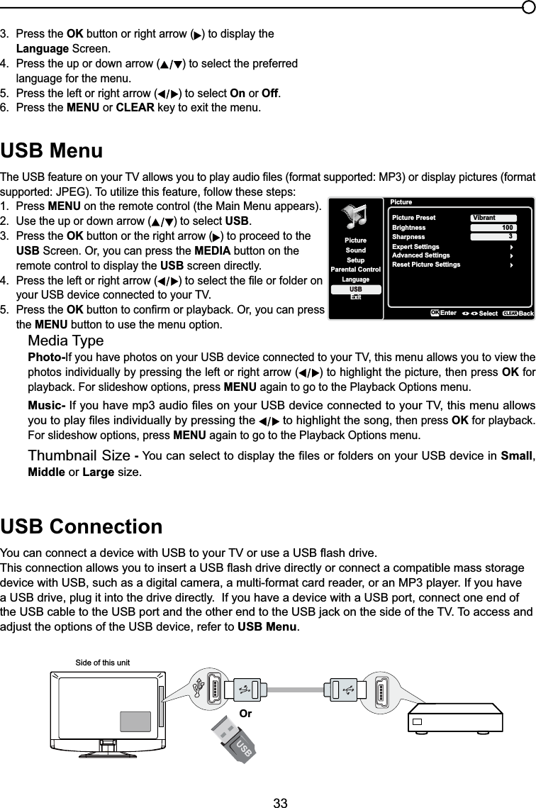 33USB Menu7KH86%IHDWXUHRQ\RXU79DOORZV\RXWRSOD\DXGLR¿OHVIRUPDWVXSSRUWHG03RUGLVSOD\SLFWXUHVIRUPDWVXSSRUWHG-3(*7RXWLOL]HWKLVIHDWXUHIROORZWKHVHVWHSV1. Press MENU on the remote control (the Main Menu appears).2. Use the up or down arrow ( ) to select USB.3. Press the OK button or the right arrow ( ) to proceed to the USB Screen. Or, you can press the MEDIA button on the remote control to display the USB screen directly.4. Press the left or right arrow ( WRVHOHFWWKH¿OHRUIROGHURQ \RXU86%GHYLFHFRQQHFWHGWR\RXU795. Press the OKEXWWRQWRFRQ¿UPRUSOD\EDFN2U\RXFDQSUHVVthe MENU button to use the menu option.Media TypePhoto-,I\RXKDYHSKRWRVRQ\RXU86%GHYLFHFRQQHFWHGWR\RXU79WKLVPHQXDOORZV\RXWRYLHZWKHphotos individually by pressing the left or right arrow ( ) to highlight the picture, then press OK for SOD\EDFN)RUVOLGHVKRZRSWLRQVSUHVVMENUDJDLQWRJRWRWKH3OD\EDFN2SWLRQVPHQXMusic-,I\RXKDYHPSDXGLR¿OHVRQ\RXU86%GHYLFHFRQQHFWHGWR\RXU79WKLVPHQXDOORZV\RXWRSOD\¿OHVLQGLYLGXDOO\E\SUHVVLQJWKH  to highlight the song, then press OKIRUSOD\EDFNFor slideshow options, press MENUDJDLQWRJRWRWKH3OD\EDFN2SWLRQVPHQXThumbnail Size - &lt;RXFDQVHOHFWWRGLVSOD\WKH¿OHVRUIROGHUVRQ\RXU86%GHYLFHLQSmall,Middle or Large size.USB Connection&lt;RXFDQFRQQHFWDGHYLFHZLWK86%WR\RXU79RUXVHD86%ÀDVKGULYH7KLVFRQQHFWLRQDOORZV\RXWRLQVHUWD86%ÀDVKGULYHGLUHFWO\RUFRQQHFWDFRPSDWLEOHPDVVVWRUDJHdevice with USB, such as a digital camera, a multi-format card reader, or an MP3 player. If you have a USB drive, plug it into the drive directly.  If you have a device with a USB port, connect one end of WKH86%FDEOHWRWKH86%SRUWDQGWKHRWKHUHQGWRWKH86%MDFNRQWKHVLGHRIWKH797RDFFHVVDQGadjust the options of the USB device, refer to USB Menu.Side of this unitOr3. Press the OK button or right arrow ( ) to display the Language Screen.4. Press the up or down arrow ( ) to select the preferred language for the menu.5. Press the left or right arrow ( ) to select On or Off.6. Press the MENU or CLEARNH\WRH[LWWKHPHQXPictureSetupParental ControlLanguageSoundPicturePicture PresetBrightnessVibrantUSBExitAdvanced Settings100Sharpness 3Reset Picture SettingsEnter Select BackCLEARExpert SettingsOK