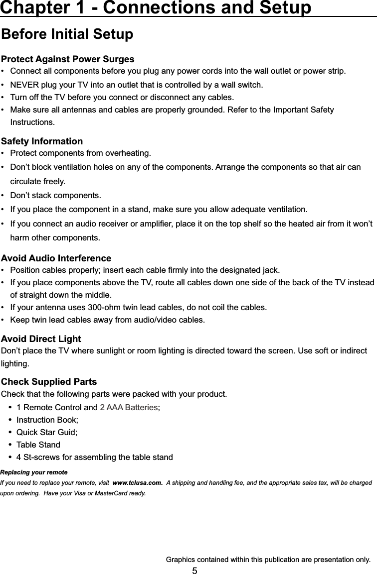5Before Initial SetupProtect Against Power SurgesConnect all components before you plug any power cords into the wall outlet or power strip. 1(9(5SOXJ\RXU79LQWRDQRXWOHWWKDWLVFRQWUROOHGE\DZDOOVZLWFK 7XUQRIIWKH79EHIRUH\RXFRQQHFWRUGLVFRQQHFWDQ\FDEOHV 0DNHVXUHDOODQWHQQDVDQGFDEOHVDUHSURSHUO\JURXQGHG5HIHUWRWKH,PSRUWDQW6DIHW\ Instructions.Safety Information 3URWHFWFRPSRQHQWVIURPRYHUKHDWLQJ &apos;RQ¶WEORFNYHQWLODWLRQKROHVRQDQ\RIWKHFRPSRQHQWV$UUDQJHWKHFRPSRQHQWVVRWKDWDLUFDQ circulate freely. &apos;RQ¶WVWDFNFRPSRQHQWV ,I\RXSODFHWKHFRPSRQHQWLQDVWDQGPDNHVXUH\RXDOORZDGHTXDWHYHQWLODWLRQ ,I\RXFRQQHFWDQDXGLRUHFHLYHURUDPSOL¿HUSODFHLWRQWKHWRSVKHOIVRWKHKHDWHGDLUIURPLWZRQ¶Wharm other components.Avoid Audio Interference 3RVLWLRQFDEOHVSURSHUO\LQVHUWHDFKFDEOH¿UPO\LQWRWKHGHVLJQDWHGMDFN ,I\RXSODFHFRPSRQHQWVDERYHWKH79URXWHDOOFDEOHVGRZQRQHVLGHRIWKHEDFNRIWKH79LQVWHDGof straight down the middle. ,I\RXUDQWHQQDXVHVRKPWZLQOHDGFDEOHVGRQRWFRLOWKHFDEOHV .HHSWZLQOHDGFDEOHVDZD\IURPDXGLRYLGHRFDEOHVAvoid Direct Light&apos;RQ¶WSODFHWKH79ZKHUHVXQOLJKWRUURRPOLJKWLQJLVGLUHFWHGWRZDUGWKHVFUHHQ8VHVRIWRULQGLUHFWlighting.Check Supplied Parts&amp;KHFNWKDWWKHIROORZLQJSDUWVZHUHSDFNHGZLWK\RXUSURGXFW 1 Remote Control and 2 AAA Batteries ,QVWUXFWLRQ%RRN 4XLFN6WDU*XLG Table Stand 4 St-screws for assembling the table standChapter 1 - Connections and Setup*UDSKLFVFRQWDLQHGZLWKLQWKLVSXEOLFDWLRQDUHSUHVHQWDWLRQRQO\Replacing your remoteIf you need to replace your remote, visit www.tclusa.com.  A shipping and handling fee, and the appropriate sales tax, will be charged upon ordering.  Have your Visa or MasterCard ready.