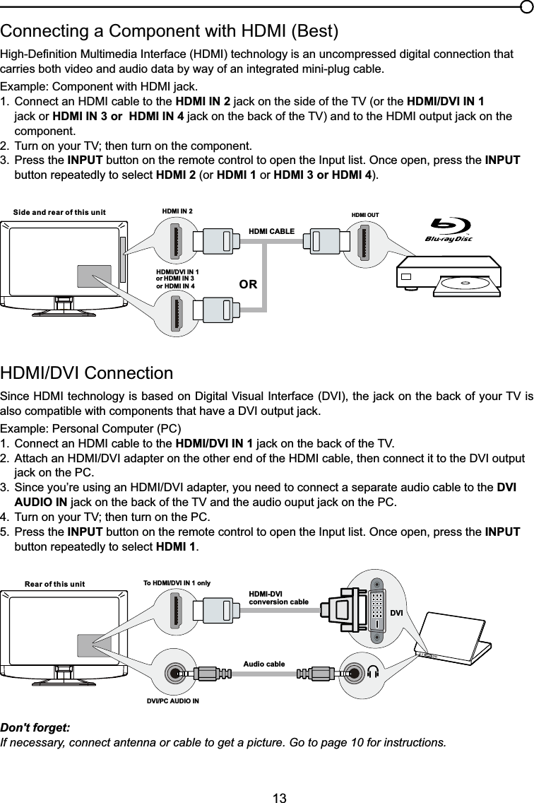 13+&apos;0,&apos;9,&amp;RQQHFWLRQ6LQFH+&apos;0,WHFKQRORJ\LVEDVHGRQ&apos;LJLWDO9LVXDO,QWHUIDFH&apos;9,WKHMDFNRQWKHEDFNRI\RXU79LValso compatiEOHZLWKFRPSRQHQWVWKDWKDYHD&apos;9,RXWSXWMDFNExample: Personal Computer (PC) &amp;RQQHFWDQ+&apos;0,FDEOHWRWKHHDMI/DVI IN 1MDFNRQWKHEDFNRIWKH79 $WWDFKDQ+&apos;0,&apos;9,DGDSWHURQWKHRWKHUHQGRIWKH+&apos;0,FDEOHWKHQFRQQHFWLWWRWKH&apos;9,RXWSXW MDFNRQWKH3&amp; 6LQFH\RX¶UHXVLQJDQ+&apos;0,&apos;9,DGDSWHU\RXQHHGWRFRQQHFWDVHSDUDWHDXGLRFDEOHWRWKHDVI   AUDIO INMDFNRQWKHEDFNRIWKH79DQGWKHDXGLRRXSXWMDFNRQWKH3&amp; 7XUQRQ\RXU79WKHQWXUQRQWKH3&amp;5. Press the INPUT button on the remote control to open the Input list. Once open, press the INPUT   button repeatedly to select HDMI 1.&amp;RQQHFWLQJD&amp;RPSRQHQWZLWK+&apos;0,%HVW+LJK&apos;H¿QLWLRQ0XOWLPHGLD,QWHUIDFH+&apos;0,WHFKQRORJ\LVDQXQFRPSUHVVHGGLJLWDOFRQQHFWLRQWKDWcarries both video and audio data by way of an integrated mini-plug cable. ([DPSOH&amp;RPSRQHQWZLWK+&apos;0,MDFN &amp;RQQHFWDQ+&apos;0,FDEOHWRWKHHDMI IN 2MDFNRQWKHVLGHRIWKH79RUWKHHDMI/DVI IN 1    MDFNRUHDMI IN 3 or  HDMI IN 4 MDFNRQWKHEDFNRIWKH79DQGWRWKH+&apos;0,RXWSXWMDFNRQWKHcomponent. 7XUQRQ\RXU79WKHQWXUQRQWKHFRPSRQHQW3. Press the INPUT button on the remote control to open the Input list. Once open, press the INPUT   button repeatedly to select HDMI 2 (or HDMI 1 or HDMI 3 or HDMI 4).Don&apos;t forget:If necessary, connect antenna or cable to get a picture. Go to page 10 for instructions.HDMI OUTHDMI IN 2HDMI CABLESide and rear of this unitORHDMI/DVI IN 1 or HDMI IN 3or HDMI IN 4 Rear of this unit To HDMI/DVI IN 1 onlyHDMI-DVIconversion cableAudio cableDVI/PC AUDIO INDVI