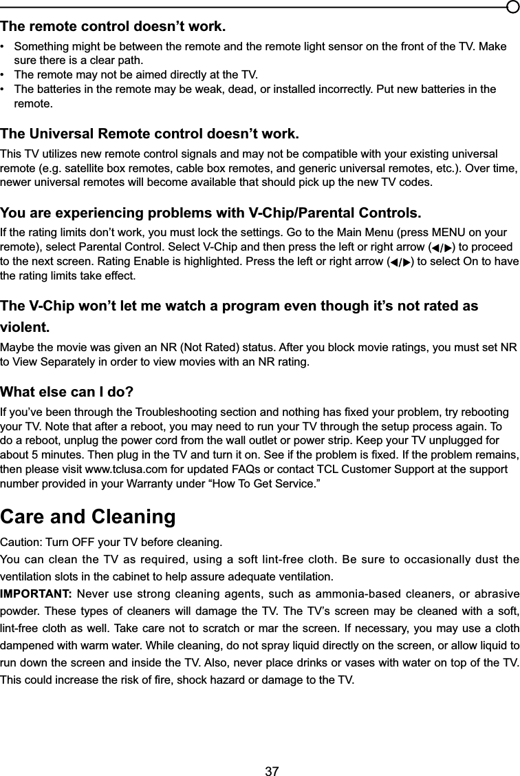 37The remote control doesn’t work. 6RPHWKLQJPLJKWEHEHWZHHQWKHUHPRWHDQGWKHUHPRWHOLJKWVHQVRURQWKHIURQWRIWKH790DNH sure there is a clear path. 7KHUHPRWHPD\QRWEHDLPHGGLUHFWO\DWWKH79 7KHEDWWHULHVLQWKHUHPRWHPD\EHZHDNGHDGRULQVWDOOHGLQFRUUHFWO\3XWQHZEDWWHULHVLQWKH remote.The Universal Remote control doesn’t work.7KLV79XWLOL]HVQHZUHPRWHFRQWUROVLJQDOVDQGPD\QRWEHFRPSDWLEOHZLWK\RXUH[LVWLQJXQLYHUVDOremote (e.g. satellite box remotes, cable box remotes, and generic universal remotes, etc.). Over time, QHZHUXQLYHUVDOUHPRWHVZLOOEHFRPHDYDLODEOHWKDWVKRXOGSLFNXSWKHQHZ79FRGHVYou are experiencing problems with V-Chip/Parental Controls.,IWKHUDWLQJOLPLWVGRQ¶WZRUN\RXPXVWORFNWKHVHWWLQJV*RWRWKH0DLQ0HQXSUHVV0(18RQ\RXUUHPRWHVHOHFW3DUHQWDO&amp;RQWURO6HOHFW9&amp;KLSDQGWKHQSUHVVWKHOHIWRUULJKWDUURZ ) to proceed to the next screen. Rating Enable is highlighted. Press the left or right arrow ( ) to select On to have WKHUDWLQJOLPLWVWDNHHIIHFWThe V-Chip won’t let me watch a program even though it’s not rated as violent.0D\EHWKHPRYLHZDVJLYHQDQ151RW5DWHGVWDWXV$IWHU\RXEORFNPRYLHUDWLQJV\RXPXVWVHW15WR9LHZ6HSDUDWHO\LQRUGHUWRYLHZPRYLHVZLWKDQ15UDWLQJWhat else can I do?,I\RX¶YHEHHQWKURXJKWKH7URXEOHVKRRWLQJVHFWLRQDQGQRWKLQJKDV¿[HG\RXUSUREOHPWU\UHERRWLQJ\RXU791RWHWKDWDIWHUDUHERRW\RXPD\QHHGWRUXQ\RXU79WKURXJKWKHVHWXSSURFHVVDJDLQ7RGRDUHERRWXQSOXJWKHSRZHUFRUGIURPWKHZDOORXWOHWRUSRZHUVWULS.HHS\RXU79XQSOXJJHGIRUDERXWPLQXWHV7KHQSOXJLQWKH79DQGWXUQLWRQ6HHLIWKHSUREOHPLV¿[HG,IWKHSUREOHPUHPDLQVWKHQSOHDVHYLVLWZZZWFOXVDFRPIRUXSGDWHG)$4VRUFRQWDFW7&amp;/&amp;XVWRPHU6XSSRUWDWWKHVXSSRUWQXPEHUSURYLGHGLQ\RXU:DUUDQW\XQGHU³+RZ7R*HW6HUYLFH´Care and Cleaning&amp;DXWLRQ7XUQ2))\RXU79EHIRUHFOHDQLQJ&lt;RXFDQFOHDQWKH79DVUHTXLUHGXVLQJDVRIWOLQWIUHHFORWK%HVXUHWRRFFDVLRQDOO\GXVWWKHventilation slots in the cabinet to help assure adequate ventilation.IMPORTANT: Never use strong cleaning agents, such as ammonia-based cleaners, or abrasive SRZGHU7KHVH W\SHV RI FOHDQHUV ZLOO GDPDJH WKH 79 7KH79¶V VFUHHQ PD\ EH FOHDQHG ZLWK D VRIWOLQWIUHHFORWKDVZHOO7DNH FDUHQRWWRVFUDWFKRUPDU WKHVFUHHQ,IQHFHVVDU\\RXPD\XVHDFORWKdampened with warm water. While cleaning, do not spray liquid directly on the screen, or allow liquid to UXQGRZQWKHVFUHHQDQGLQVLGHWKH79$OVRQHYHUSODFHGULQNVRUYDVHVZLWKZDWHURQWRSRIWKH797KLVFRXOGLQFUHDVHWKHULVNRI¿UHVKRFNKD]DUGRUGDPDJHWRWKH79