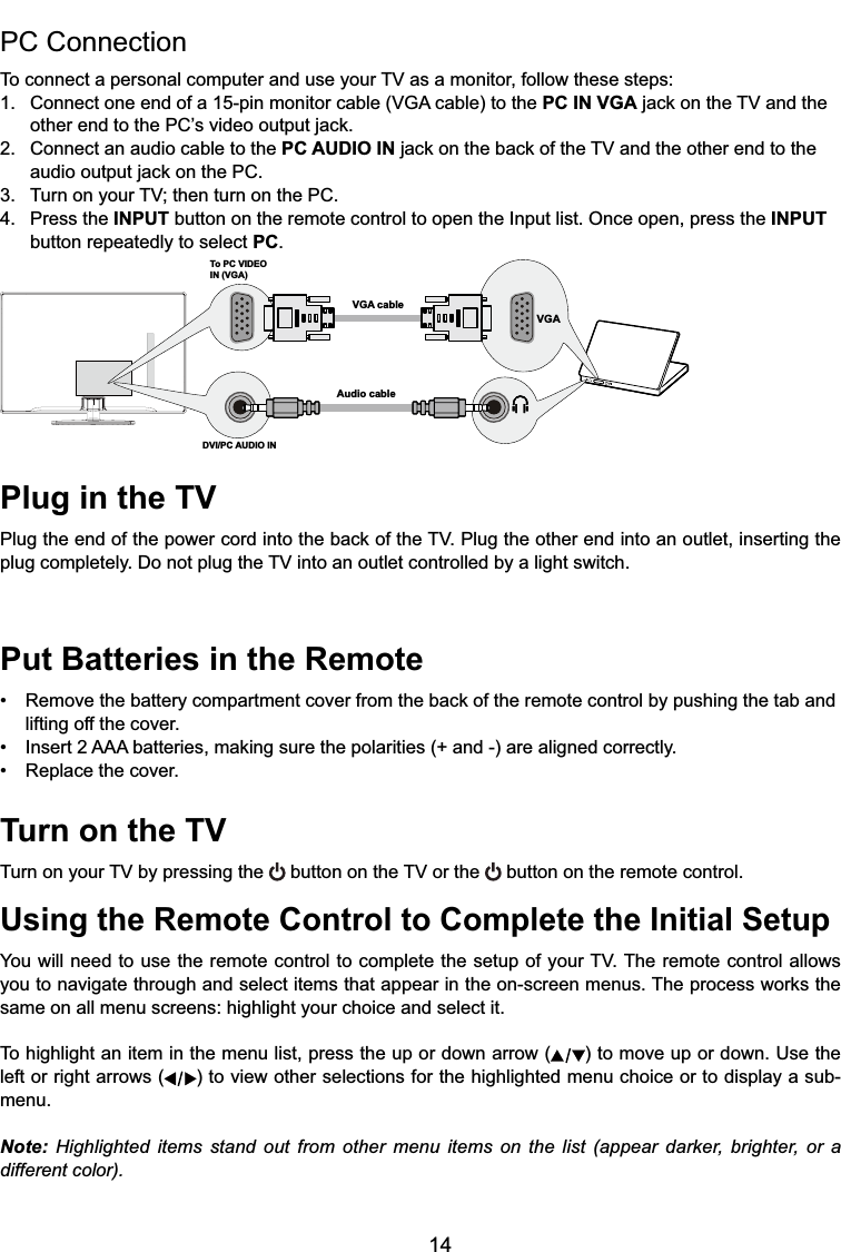 14Plug in the TV3OXJWKHHQGRIWKHSRZHUFRUGLQWRWKHEDFNRIWKH793OXJWKHRWKHUHQGLQWRDQRXWOHWLQVHUWLQJWKHSOXJFRPSOHWHO\&apos;RQRWSOXJWKH79LQWRDQRXWOHWFRQWUROOHGE\DOLJKWVZLWFKPut Batteries in the Remote 5HPRYHWKHEDWWHU\FRPSDUWPHQWFRYHUIURPWKHEDFNRIWKHUHPRWHFRQWUROE\SXVKLQJWKHWDEDQGlifting off the cover. ,QVHUW$$$EDWWHULHVPDNLQJVXUHWKHSRODULWLHVDQGDUHDOLJQHGFRUUHFWO\ 5HSODFHWKHFRYHUTurn on the TV7XUQRQ\RXU79E\SUHVVLQJWKH EXWWRQRQWKH79RUWKH  button on the remote control.Using the Remote Control to Complete the Initial Setup&lt;RXZLOOQHHGWRXVHWKHUHPRWHFRQWUROWRFRPSOHWHWKHVHWXSRI\RXU797KHUHPRWHFRQWURODOORZV\RXWRQDYLJDWHWKURXJKDQGVHOHFWLWHPVWKDWDSSHDULQWKHRQVFUHHQPHQXV7KHSURFHVVZRUNVWKHsame on all menu screens: highlight your choice and select it.To highlight an item in the menu list, press the up or down arrow ( ) to move up or down. Use the left or right arrows ( ) to view other selections for the highlighted menu choice or to display a sub-menu.Note: Highlighted items stand out from other menu items on the list (appear darker, brighter, or a different color).PC Connection 7RFRQQHFWDSHUVRQDOFRPSXWHUDQGXVH\RXU79DVDPRQLWRUIROORZWKHVHVWHSV &amp;RQQHFWRQHHQGRIDSLQPRQLWRUFDEOH9*$FDEOHWRWKHPC IN VGAMDFNRQWKH79DQGWKH RWKHUHQGWRWKH3&amp;¶VYLGHRRXWSXWMDFN2. Connect an audio cable to the PC AUDIO INMDFNRQWKHEDFNRIWKH79DQGWKHRWKHUHQGWRWKH DXGLRRXWSXWMDFNRQWKH3&amp; 7XUQRQ\RXU79WKHQWXUQRQWKH3&amp;4. Press the INPUT button on the remote control to open the Input list. Once open, press the INPUT   button repeatedly to select PC.To PC VIDEO IN (VGA)VGA cableAudio cableDVI/PC AUDIO INVGA