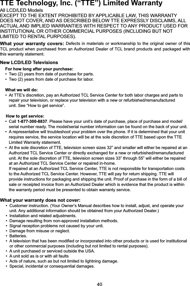 40TTE Technology, Inc. (“TTE”) Limited Warranty$OO/&amp;&apos;/(&apos;0RGHOV(;&amp;(37727+((;7(17352+,%,7(&apos;%&lt;$33/,&amp;$%/(/$:7+,6:$55$17&lt;&apos;2(6127&amp;29(5$1&apos;$6&apos;(6&amp;5,%(&apos;%(/2:77((;35(66/&lt;&apos;,6&amp;/$,06$//$&amp;78$/$1&apos;,03/,(&apos;:$55$17,(6:,7+5(63(&amp;772$1&lt;352&apos;8&amp;786(&apos;)25,167,787,21$/2527+(5&amp;200(5&amp;,$/385326(6,1&amp;/8&apos;,1*%87127/,0,7(&apos;725(17$/385326(6What your warranty covers:&apos;HIHFWVLQ PDWHULDOVRUZRUNPDQVKLSWRWKH RULJLQDORZQHURIWKLV7&amp;/SURGXFWZKHQSXUFKDVHG IURPDQ$XWKRUL]HG&apos;HDOHURI7&amp;/EUDQGSURGXFWVDQGSDFNDJHGZLWKthis warranty statement.New LCD/LED TelevisionsFor how long after your purchase:7ZR\HDUVIURPGDWHRISXUFKDVHIRUSDUWV7ZR\HDUVIURPGDWHRISXUFKDVHIRUODERUWhat we will do:$W77(¶VGLVFUHWLRQSD\DQ$XWKRUL]HG7&amp;/6HUYLFH&amp;HQWHUIRUERWKODERUFKDUJHVDQGSDUWVWR  UHSDLU\RXUWHOHYLVLRQRUUHSODFH\RXUWHOHYLVLRQZLWKDQHZRUUHIXUELVKHGUHPDQXIDFWXUHG unit. See “How to get service”.     How to get service:&amp;DOO1-877-300-88373OHDVHKDYH\RXUXQLW¶VGDWHRISXUFKDVHSODFHRISXUFKDVHDQGPRGHO  VHULDOQXPEHUUHDG\7KHPRGHOVHULDOQXPEHULQIRUPDWLRQFDQEHIRXQGRQWKHEDFNRI\RXUXQLW$UHSUHVHQWDWLYHZLOOWURXEOHVKRRW\RXUSUREOHPRYHUWKHSKRQH,ILWLVGHWHUPLQHGWKDW\RXUXQLW requires service, the service location will be at the sole discretion of TTE based upon the TTE    Limited Warranty statement.$WWKHVROHGLVFUHWLRQRI77(WHOHYLVLRQVFUHHQVL]HV´DQGVPDOOHUZLOOHLWKHUEHUHSDLUHGDWDQ $XWKRUL]HG7&amp;/6HUYLFH&amp;HQWHURUGLUHFWO\H[FKDQJHGIRUDQHZRUUHIXUELVKHGUHPDQXIDFWXUHG unit. At the sole discretion of TTE, television screen sizes 33” through 55” will either be repaired    at an Authorized TCL Service Center or repaired in-home. If repaired at an Authorized TCL Service Center, TTE is not responsible for transportation costs    to the Authorized TCL Service Center. However, TTE will pay for return shipping. TTE will     SURYLGHLQVWUXFWLRQVIRUSDFNDJLQJDQGVKLSSLQJWKHXQLW3URRIRISXUFKDVHLQWKHIRUPRIDELOORI VDOHRUUHFHLSWHGLQYRLFHIURPDQ$XWKRUL]HG&apos;HDOHUZKLFKLVHYLGHQFHWKDWWKHSURGXFWLVZLWKLQ the warranty period must be presented to obtain warranty service.What your warranty does not cover:&amp;XVWRPHULQVWUXFWLRQ&lt;RXU2ZQHU¶V0DQXDOGHVFULEHVKRZWRLQVWDOODGMXVWDQGRSHUDWH\RXU  XQLW$Q\DGGLWLRQDOLQIRUPDWLRQVKRXOGEHREWDLQHGIURP\RXU$XWKRUL]HG&apos;HDOHU,QVWDOODWLRQDQGUHODWHGDGMXVWPHQWV&apos;DPDJHUHVXOWLQJIURPQRQDSSURYHGLQVWDOODWLRQPHWKRGV6LJQDOUHFHSWLRQSUREOHPVQRWFDXVHGE\\RXUXQLW&apos;DPDJHIURPPLVXVHRUQHJOHFW%DWWHULHV$WHOHYLVLRQWKDWKDVEHHQPRGL¿HGRULQFRUSRUDWHGLQWRRWKHUSURGXFWVRULVXVHGIRULQVWLWXWLRQDOor other commercial purposes (including but not limited to rental purposes).$XQLWSXUFKDVHGRUVHUYLFHGRXWVLGHWKH86$$XQLWVROGDVLVRUZLWKDOOIDXOWV$FWVRIQDWXUHVXFKDVEXWQRWOLPLWHGWROLJKWQLQJGDPDJH6SHFLDOLQFLGHQWDORUFRQVHTXHQWLDOGDPDJHV