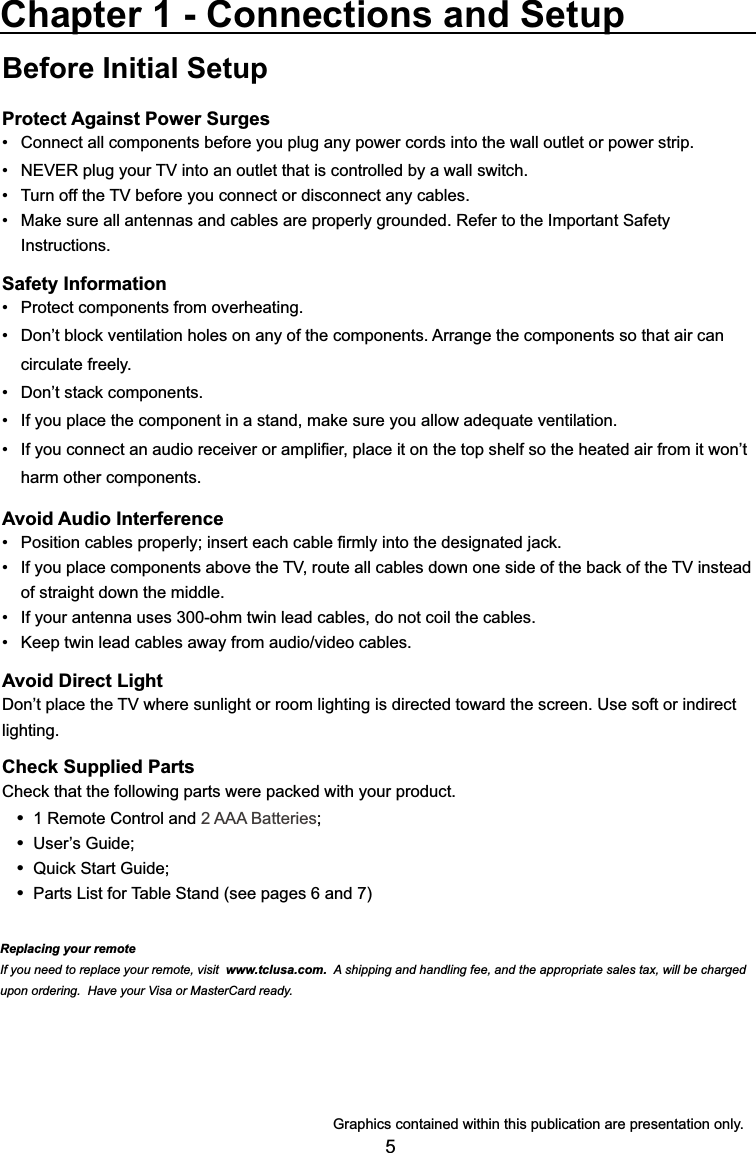 5Before Initial SetupProtect Against Power SurgesConnect all components before you plug any power cords into the wall outlet or power strip. 1(9(5SOXJ\RXU79LQWRDQRXWOHWWKDWLVFRQWUROOHGE\DZDOOVZLWFK 7XUQRIIWKH79EHIRUH\RXFRQQHFWRUGLVFRQQHFWDQ\FDEOHV 0DNHVXUHDOODQWHQQDVDQGFDEOHVDUHSURSHUO\JURXQGHG5HIHUWRWKH,PSRUWDQW6DIHW\ Instructions.Safety Information 3URWHFWFRPSRQHQWVIURPRYHUKHDWLQJ &apos;RQ¶WEORFNYHQWLODWLRQKROHVRQDQ\RIWKHFRPSRQHQWV$UUDQJHWKHFRPSRQHQWVVRWKDWDLUFDQ circulate freely. &apos;RQ¶WVWDFNFRPSRQHQWV ,I\RXSODFHWKHFRPSRQHQWLQDVWDQGPDNHVXUH\RXDOORZDGHTXDWHYHQWLODWLRQ ,I\RXFRQQHFWDQDXGLRUHFHLYHURUDPSOL¿HUSODFHLWRQWKHWRSVKHOIVRWKHKHDWHGDLUIURPLWZRQ¶Wharm other components.Avoid Audio Interference 3RVLWLRQFDEOHVSURSHUO\LQVHUWHDFKFDEOH¿UPO\LQWRWKHGHVLJQDWHGMDFN ,I\RXSODFHFRPSRQHQWVDERYHWKH79URXWHDOOFDEOHVGRZQRQHVLGHRIWKHEDFNRIWKH79LQVWHDGof straight down the middle. ,I\RXUDQWHQQDXVHVRKPWZLQOHDGFDEOHVGRQRWFRLOWKHFDEOHV .HHSWZLQOHDGFDEOHVDZD\IURPDXGLRYLGHRFDEOHVAvoid Direct Light&apos;RQ¶WSODFHWKH79ZKHUHVXQOLJKWRUURRPOLJKWLQJLVGLUHFWHGWRZDUGWKHVFUHHQ8VHVRIWRULQGLUHFWlighting.Check Supplied Parts&amp;KHFNWKDWWKHIROORZLQJSDUWVZHUHSDFNHGZLWK\RXUSURGXFW 1 Remote Control and 2 AAA Batteries 8VHU¶V*XLGH 4XLFN6WDUW*XLGH Parts List for Table Stand (see pages 6 and 7)Chapter 1 - Connections and Setup*UDSKLFVFRQWDLQHGZLWKLQWKLVSXEOLFDWLRQDUHSUHVHQWDWLRQRQO\Replacing your remoteIf you need to replace your remote, visit www.tclusa.com.  A shipping and handling fee, and the appropriate sales tax, will be charged upon ordering.  Have your Visa or MasterCard ready.