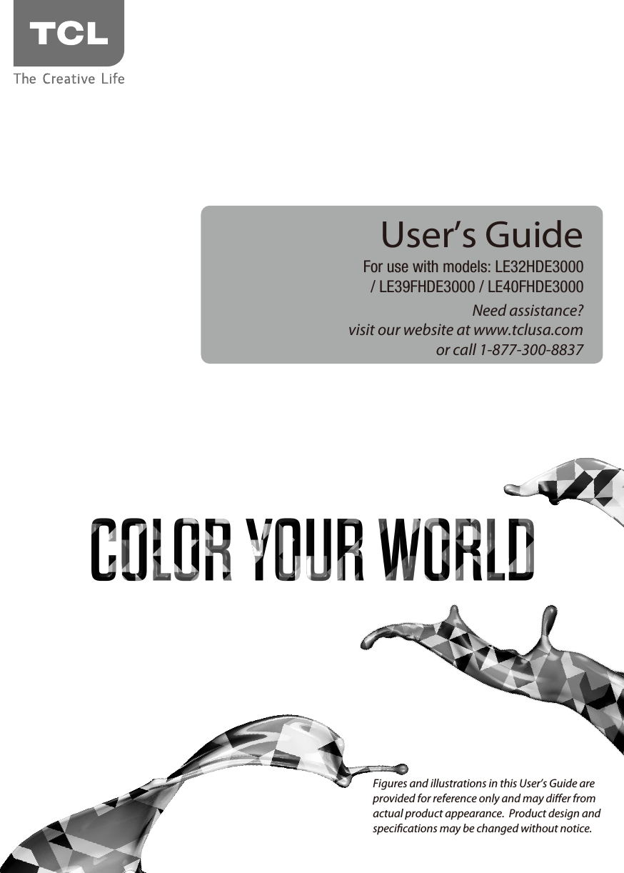 Need assistance?visit our website at www.tclusa.comor call 1-877-300-8837User’s GuideFor use with models: LE32HDE3000/ LE39FHDE3000 / LE40FHDE3000Figures and illustrations in this User’s Guide are provided for reference only and may dier from actual product appearance.  Product design and specications may be changed without notice.