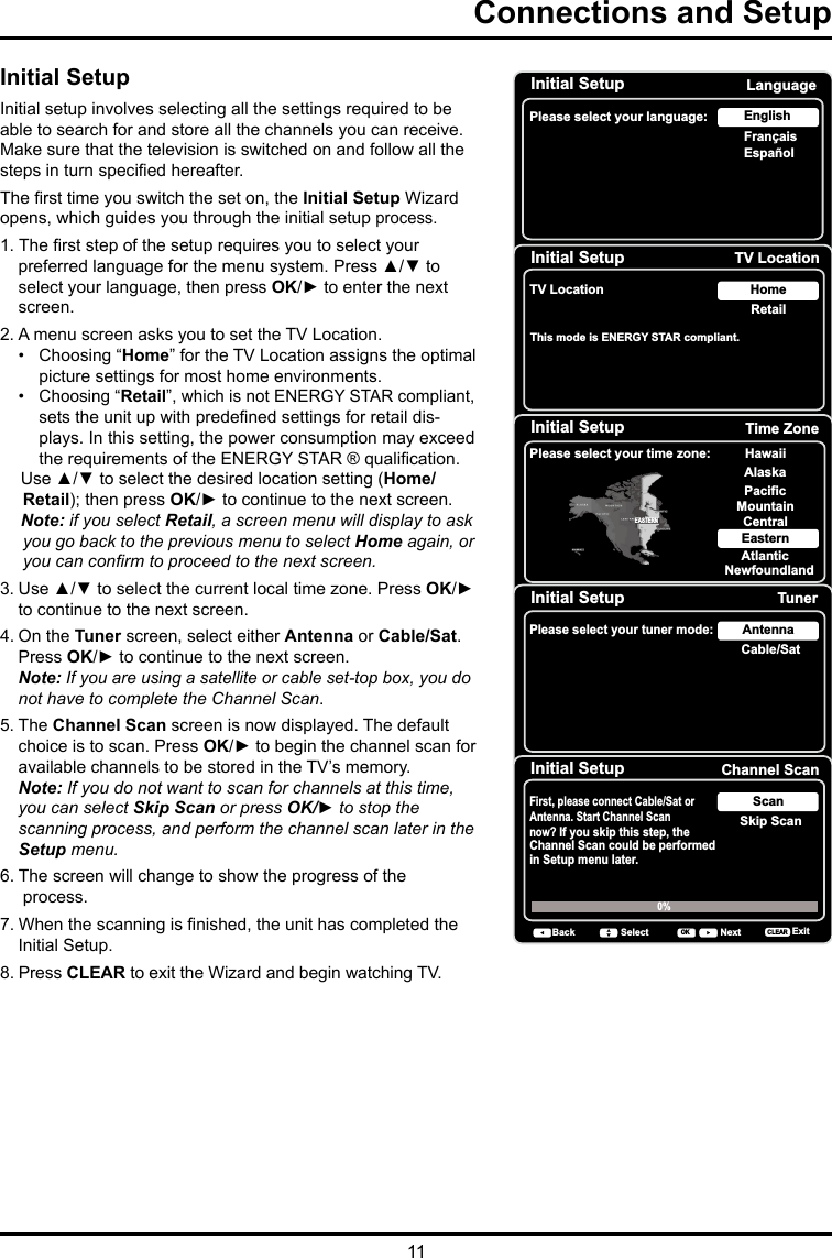 11Connections and Setup      Initial SetupInitial setup involves selecting all the settings required to be able to search for and store all the channels you can receive. Make sure that the television is switched on and follow all the steps in turn specied hereafter. The rst time you switch the set on, the Initial Setup Wizard opens, which guides you through the initial setup process.  1. The rst step of the setup requires you to select your preferred language for the menu system. Press ▲/▼ to select your language, then press OK/► to enter the next screen.2. A menu screen asks you to set the TV Location. •   Choosing “Home” for the TV Location assigns the optimal picture settings for most home environments.    •  Choosing “Retail”, which is not ENERGY STAR compliant,   sets the unit up with predened settings for retail dis-plays. In this setting, the power consumption may exceed the requirements of the ENERGY STAR ® qualication.Use ▲/▼ to select the desired location setting (Home/Retail); then press OK/► to continue to the next screen.Note: if you select Retail, a screen menu will display to ask you go back to the previous menu to select Home again, or you can conrm to proceed to the next screen.3. Use ▲/▼ to select the current local time zone. Press OK/► to continue to the next screen.4. On the Tuner screen, select either Antenna or Cable/Sat. Press OK/► to continue to the next screen. Note: If you are using a satellite or cable set-top box, you do not have to complete the Channel Scan.5. The Channel Scan screen is now displayed. The default choice is to scan. Press OK/► to begin the channel scan for available channels to be stored in the TV’s memory.Note: If you do not want to scan for channels at this time, you can select Skip Scan or press OK/► to stop the scanning process, and perform the channel scan later in the Setup menu.6. The screen will change to show the progress of the    process.7. When the scanning is nished, the unit has completed the Initial Setup.8. Press CLEAR to exit the Wizard and begin watching TV.Initial SetupPlease select your language: LanguageNextSelectOKEspañolFrançaisEnglishInitial Setup TV LocationTV Location RetailHomeBack NextSelectOKThis mode is ENERGY STAR compliant. Initial Setup Time ZonePlease select your time zone: Alaska PacificHawaiiMountainCentralEasternAtlanticNewfoundlandEASTERNBack NextSelect ExitCLEAROKInitial Setup TunerPlease select your tuner mode: Cable/SatAntennaBack NextSelect ExitCLEAROKInitial Setup Channel ScanFirst, please connect Cable/Sat or Antenna. Start Channel Scan now? If you skip this step, theChannel Scan could be performedin Setup menu later. Skip ScanScan0% Back NextSelect ExitCLEAROK